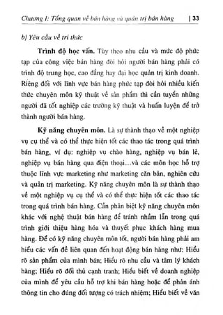 Chương I: Tổng quan về bán hàng và quản trị bán hàng 33
b) Yêu cầu về tri thức
Trình độ học vấn. Tùy theo nhu cầu và mức độ phức
tạp của công việc bán hàng đòi hỏi người bán hàng phải có
trình độ trung học, cao đẳng hay đại học quản trị kinh doanh.
Riêng đối với lĩnh vực bán hàng phức tạp đòi hỏi nhiều kiến
thức chuyên môn kỹ thuật về sản phẩm thì cần tuyển những
người đã tốt nghiệp các trường kỹ thuật và huấn luyện để trở
thành người bán hàng.
Kỹ năng chuyên môn. Là sự thành thạo về một nghiệp
vụ cụ thể và có thể thực hiện tốt các thao tác trong quá trình
bán hàng, ví dụ: nghiệp vụ chào hàng, nghiệp vụ bán lẻ,
nghiệp vụ bán hàng qua điện thoại...và các môn ·học hỗ trỢ
thuộc lĩnh vực marketing như marketing căn bản, nghiên cứu
và quản trị marketing. Kỹ năng chuyên môn là sự thành thạo
về một nghiệp vụ cụ thể và có thể thực hiện tốt các thao tác
trong quá trình bán hàng, cần phân biệt kỹ năng chuyên môn
khác với nghệ thuật bán hàng để tránh nhầm lẫn trong quá
trình giđi thiệu hàng hóa và thuyết phục khách hàng mua
hàng. Để có kỹ năng chuyên môn tốt, người bán hàng phải am
hiểu các vấn đề liên quan đến hoại động bán hàng như: Hiểu
rõ sản phẩm của mình bán; Hiểu rõ nhu cầu và tâm lý khách
hàng; Hiểu rõ đối thủ cạnh tranh; Hiểu biết về doanh nghiệp
của mình để yêu cầu hỗ trỢ khi bán hàng hoặc để phản ánh
thông tin cho đúng đối tượng có trách nhiệm; Hiểu biết về văn
 