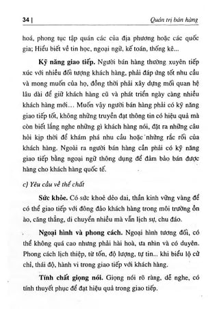 34 I Quản trị bán hàng
hoá, phong tục tập quán các của địa phương hoặc các quốc
gia; Hiểu biết về tin học, ngoại ngữ, kế toán, thống kê...
Kỹ năng giao tiếp. Người bán hàng thường xuyên tiếp
xúc với nhiều đối tượng khách hàng, phải đáp ứng tốt nhu cầu
và mong muốn của họ, đồng thời phải xây dựng mối quan hệ
lâu dài để giữ khách hàng cũ và phát triển ngày càng nhiều
khách hàng mới... Muốn vậy người bán hàng phải có kỹ năng
giao tiếp tốt, không những truyền đạt thông tin có hiệu quả mà
còn biết lắng nghe những gì khách hàng nói, đặt ra những câu
hỏi kịp thời để khám phá nhu cầu hoặc'những rắc rối của
khách hàng. Ngoài ra người bán hàng cần phải có kỹ năng
giao tiếp bằng ngoại ngữ thông dụng để đảm bảo bán được
hàng cho khách hàng quốc tế.
c) Yêu cầu về thể chất
Sức khỏe. Có·sức khoẻ dẻo dai, thần kinh vững vàng để
có thể giao tiếp với đông đảo khách hàng trong môi trường ồn
ào, căng thẳng, di chuyển nhiều mà vẫn lịch sự, chu đáo.
Ngoại hình và phong cách. Ngoại hình tương đối, có
thể không quá cao nhưng phải hài hoà, ưa nhìn và có duyên.
Phong cách lịch thiệp, từ tốn, độ lượng, tự tin... khi biểu lộ cử
chỉ, thái độ, hành vi trong giao tiếp với khách hàng.
Tíhh chấít giọng nóỉ. Giọng nói rõ ràng, dễ nghe, có
tính thuyết phục để đạt hiệu quả trong giao tiếp.
 