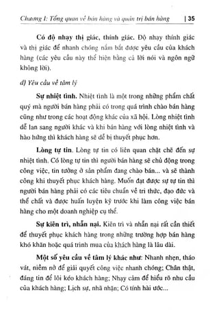 Chương ỉ: Tổng quan về hán hàng và quản trị bán hàng 35
Có độ nhạy thị giác, thính giác. Độ nhạy thính giác
và thị giác để nhanh chóng nắm bắt được yêu cầu của khách
hàng (các yêu cầu này thể hiện bằng cả lời nói và ngôn ngữ
không lời).
d) Yêu cầu về tâm lý
Sự nhiệt tình. Nhiệt tình là một trong những phẩm chất
quý mà người bán hàng phải có trong quá trình chào bán hàng
cũng như trong các hoạt động khác của xã hội. Lòng nhiệt tình
dễ lan sang người khác và khi bán hàng với lòng nhiệt tình và
hào hứng thì khách hàng sẽ dễ bị thuyết phục hơn.
Lòng tự tin. Lòng tự tin có liên quan chặt chẽ đến sự
nhiệt tình. Có lòng tự tin thì người bán hàng sẽ chủ động trong
công việc, tin tưởng ở sản phẩm đang chào bán... và sẽ thành
công khi thuyết phục khách hàng. Muốn đạt đưỢc sự tự tin thì
người bán hàng phải có các tiêu chuẩn về tri thức, đạo đức và
thể chất và đưỢc huấn luyện kỹ trước khi làm công việc bán
hàng cho một doanh nghiệp cụ thể.
Sự kiên trì, nhẫn nại. Kiên trì và nhẫn nại rất cần thiết
để thuyết phục khách hàng trong những trường hỢp bán hàng
khó khăn hoặc quá trình mua của khách hàng là lâu dài.
Một số yêu cầu về tâm lý khác như; Nhanh nhẹn, tháo
vát, niềm nở để giải quyết công việc nhanh chóng; Chân thật,
đáng tin để lôi kéo khách hàng; Nhạy cảm để hiểu rõ nhu cầu
của khách hàng; Lịch sự, nhã nhặn; Có tính hài ước...
 