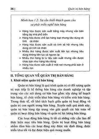 36 I Quản trị bán hàng
Minh họa 1.2: Sự cần thiết khách quan của
sựphát triển nghề bán hàng
> Hàng hóa được sản xuất bằng máy nhưng vẫn bán
bằng tay khá phổ biến
> Hàng hóa được chế tạo hàng loạt nhưng tiêu dùng có
tính cá nhân
> Hàng hóa được sản xuất có tính xã hội nhưng tiêu
dùng có tính cá nhân
> Nhiều thử hàng được sản xuất liên tục nhưng tiêu
dùng không liên tục và ngược lại
> Nhiều thứ hàng là tư liệu sản xuất nhưng vẫn được
chào bán như hàng tiêu dùng
> Hàng hóa được sản xuất ở một nơi nhưng phải bán ờ
nhiều nơi.
II. TỔNG QUAN VỀ QUẢN TRỊ BÁN HÀNG
1. Khái niệm quản trị bán hàng
Quản trị bán hàng là quá trình quản trị có đối tượng quản
trị trực tiếp là hệ thống bán hàng của doanh nghiệp và tập
trung vào các nội dung cơ bản bao gồm: xây dựng kế hoạch
bán hàng, tổ chức triển khai bán hàng và kiểm soát bán hàng.
Trong thực tế, rất khó tách bạch giữa quản trị hoạt động và
quản trị con người trong bán hàng. Xuyên suốt quá trình này,
quản trị bán hàng tập trung vào giải quyết các bài toán về
quản trị hoạt động bán hàng và quản trị lực lượng bán hàng.
Các hoạt động bán hàng là tất cả những việc cần làm để
thực hiện mục tiêu bán hàng. Quản trị hoạt động bán hàng
nhằm đảm bảo các hoạt động này được xác định đúng, được
triển khai tốt và đạt đưỢc hiệu quả mong muốn.
 