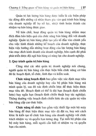 Chương 1: Tống quan về hán hàng và quản trị bán hàng 37
Quản trị lực lượng bán hàng được hiểu là các biện pháp
tác động đến những cá nhân tham gia vào quá trình bán hàng
của doanh nghiệp để họ nỗ lực, nhiệt tình hoàn thành các
nhiệm vụ bán hàng được giao.
Về bản chất, hoạt động quản trị bán hàng nhằm mục
đích đảm bảo hiệu quả của chức năng bán hàng đối với doanh
nghiệp. Quản trị bán hàng phải tạo yếu tô đầu vào chính yếu
cho việc hình thành những kế hoạch của doanh nghiệp, thực
hiện việc hướng dẫn những hoạt động của lực Iượng bán hàng
yào mục đích kinh doanh của doanh nghiệp, bên cạnh đó phải
phát triển đưỢc đội ngũ bán hàng có năng lực cho doanh nghiệp.
2. Quy trình quản trị bán hàng
Cũng như các nhà quản trị doanh nghiệp nói chung,
người quản trị bán hàng cần thực hiện bốn chức năng cớ bản
đó là: hoạch định, tổ chức, lãnh đạo và kiểm soát.
Chức năng hoạch định bao gồm việc xác định mục tiêu
bán hàng của doanh nghiệp hay của bộ phận bán hàng mà
mình quản lý, sau đó xác định chiến lược để thực hiện được
mục tiêu đó. Hoạch định có thể là dài hạn (hoạch định chiến
lược) hay ngắn hạn (hoạch định chiến thuật hay tác nghiệp).
Thông thường việc hoạch định chiến lưỢc do các quản trị viên
bán hàng cấp cao thực hiện.
Chức năng tổ chức bao gồm việc thiết lập một bộ máy
bán hàng để thực hiện được mục tiêu uã đặt ra, hay nói cách
khác là kiến tạo tổ chức bán hàng của doanh nghiệp với chức
trách nhiệm vụ và quyền hạn tương ứng. Tại mỗi bộ phận của
bộ máy bán hàng, mỗi người cần biết rõ nhiệm vụ và quyền
han của mình.
 