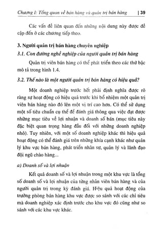 Chưưng I: Tổng quan về hán hàng và quản trị hán hàng 39
Các vấn đề liên quan đến những nội dung này được đề
cập đến ở các chưđng tiếp theo.
3. Người quản trị bán hàng chuyên nghiệp
3.1. Con đường nghề nghiệp của người quản trị bán hàng
Quản trị viên bán hàng có thể phát triển theo các thứ bậc
mô tả trong hình 1.4.
3.2. Thê nào là một người quản trị bán hàng có hiệu quả?
Một doanh nghiệp trước hết phải định nghĩa được rõ
ràng sự hoạt động có hiệu quả trước khi bổ nhiệm một quản trị
viên bán hàng nào đó lên một vị trí cao hơn. Có thể sử dụng
một số tiêu chuẩn cụ thể để đánh giá thông qua việc đạt được
những mục tiêu về lợi nhuận và doanh số bán (mục tiêu này
đặc biệt quan trọng hàng đầu đối với những doanh nghiệp
nhỏ). Tuy nhiên, với một số doanh nghiệp khác thì hiệu quả
hoạt động có thể đánh giá trên những khía cạnh khác như quản
lý khu vực bán hàng, phát triển nhân sự, quản lý và lãnh đạo
đội ngũ chào hàng...
a) Doanh số và lợi nhuận
Kết quả doanh số và lợi nhuận trong một khu vực là tổng
số doanh số và lợi nhuận của từng nhân viên bán hàng và của
người quản trị trong kỳ đánh giá. H‫؛‬ệu quả hoạt động của
trưởng phòng bán hàng khu vực đưỢc so sánh với các chỉ tiêu
mà doanh nghiệp xác định trước cho khu vực đó cũng như so
sánh với các khu vực khác.
 