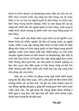 Quản trị kinh doanh và Marketing được tiếp cận đây đủ với
kiến thức chuyên môn của công tác bán hàng, họ sẽ nhận
thức vị trí, vai trò của người quản trị bán hàng và nhân viên
bán hàng trong doanh nghiệp, hiểu và vận dụng tốt các kỹ
năng cần thiết đối với người quản trị bán hàng, cuối cùng là
nhận thức được tương lai phát triển của hoạt động quản trị
bán hàng.
Cuốn sách này được biên soạn trên cơ sở nghiên cứu,
tham khảo từ nhiều nguồn tài liệu cả trong nước và ngoài
nước, nhằm cung cấp những kiến thức cơ bản nhất về hoạt
động bán hàng và chức năng quản trị bán hàng trong doanh
nghiệp. Cuốn sách được xuất bản nhằm phục vụ sinh viên
chuyên ngành Quản trị kinh doanh và Marketing, đặc biệt là
sinh viên học hệ tín chỉ thuộc Học viện công nghệ Bưu chính
Viễn thông. Bên cạnh đó, các nhà quản trị doanh nghiệp và
bạn đọc quan tâm đến quản trị bán hàng cũng có thể tìm
thấy những kiến thức thiết yếu nhất cho học tập cũng như
cho công việc của mình.
Mặc dù có nhiều cố gắng trong quá trình biên soạn,
song do lần đầu biên soạn, nên cuốn sách sẽ khó tránh khỏi
những thiếu sót và hạn chế. Tác giả xin chân thành cám ơn
các đồng nghiệp đã góp ý, giúp đỡ trong quá trình biên soạn
cuốn sách này. Tác giả cũng rất mong nhận được những ý
kiến góp ý quý báu của bạn đọc để cuốn sách được hoàn
thiện hơn trong lần tái bản sau!
Tác giả
 
