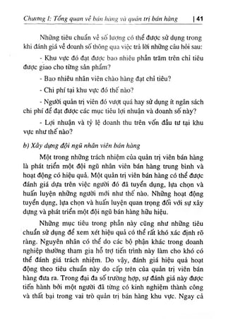 Chương ì: Tổng quan về bán hàng và quản trị bán hàng I 41
Những tiêu chuẩn về sô lượng có thể được sử dụng trong
khi đánh giá về doanh số thông qua việc trả lời những câu hỏi sau:
٠Khu vực đó đạt được bao nhiêu phần trăm trên chỉ tiêu
được giao cho từng sản phẩm?
- Bao nhiêu nhân viên chào hàng đạt chỉ tiêu?
- Chi phí tại khu vực đó thế nào?
- Người quản trị viên đó vượt quá hay sử dụng ít ngân sách
chi phí để đạt được các mục tiêu lợi nhuận và doanh số này?
٠
Lợi nhuận và tỷ lệ doanh thu trên vốn đầu tư tại khu
vực như thế nào?
b) Xây dựng đội ngũ nhân viên bán hàng
Một trong những trách nhiệm của quản trị viên bán hàng
là phát triển một đội ngũ nhân viên bán hàng trung bình và
hoạt động có hiệu quả. Một quản trị viên bán hàng có thể được
đánh giá dựa trên việc người đó đã tuyển dụng, lựa chọn và
huấn luyện những người mới như thế nào. Những hoạt động
tuyển dụng, lựa chọn và huấn luyện quan trọng đối với sự xây
dựng và phát triển một đội ngũ bán hàng hữu hiệu.
Những mục tiêu trong phần này cũng như những tiêu
chuẩn sử dụng để xem xét hiệu quả có thể rất khó xác định rõ
ràng. ỊNguyên nhân có thể do các bộ phận khác trong doanh
nghiệp thường tham gia hỗ trỢ tiến trình này làm cho khó có
thể đánh giá trách nhiệm. Do vậy, đánh giá hiệu quả hoạt
động theo tiêu chuẩn này do cấp trên của quản trị viên bán
hàng đưa ra. Trong đại đa số trường hỢp, sự đánh giá này được
tiến hành bởi một người đã từng có kinh nghiệm thành công
và thất bại trong vai trò quản trị bán hàng khu vực. Ngay cả
 