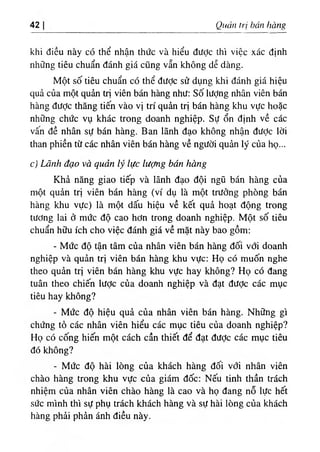 42 Quản trị bán hàng
khi điều này có thể nhận thức và hiểu được thì việc xác định
những tiêu chuẩn đánh giá cũng vẫn không dễ dàng.
Một số tiêu chuẩn có thể được sử dụng khi đánh giá hiệu
quả của một quản trị viên bán hàng như: số lượng nhân viên bán
hàng đưỢc thăng tiến vào vị trí quản trị bán hàng khu vực hoặc
những chức vụ khác trong doanh nghiệp. Sự ổn định về các
vân đề nhân sự bán hàng. Ban lãnh đạo không nhận đưỢc lời
than phiền từ các nhân viên bán hàng về người quản lý của họ...
c) Lãnh đạo và quản lý lực lượng bán hàng
Khả năng giao tiếp và lãnh đạo đội ngũ bán hàng của
một quản trị viên bán hàng (ví dụ là một trưởng phòng bán
hàng khu vực) là một dấu hiệu về kết quả hoạt động trong
tương lai ở mức độ cao hơn trong doanh nghiệp. Một số tiêu
chuẩn hữu ích cho việc đánh giá về mặt này bao gồm:
- Mức độ tận tâm của nhân viên bán hàng đối với doanh
nghiệp và quản trị viên bán hàng khu vực: Họ có muốn nghe
theo quản trị viên bán hàng khu vực hay không? Họ có đang
tuân theo chiến lược của doanh nghiệp và đạt được các mục
tiêu hay không?
- Mức độ hiệu quả của nhân viên bán hàng. Những gì
chứng tỏ các nhân viên hiểu các mục tiêu của doanh nghiệp?
Họ có cống hiến một cách cần thiết để đạt đưỢc các mục tiêu
đó không?
- Mức độ hài lòng của khách hàng đối với nhân viên
chào hàng trong khu vực của giám đốc: Nếu tinh thần trách
nhiệm của nhân viên chào hàng là cao và họ đang nỗ lực hết
sức mình thì sự phụ trách khách hàng và sự hài lòng của khách
hàng phải phản ánh điều này.
 