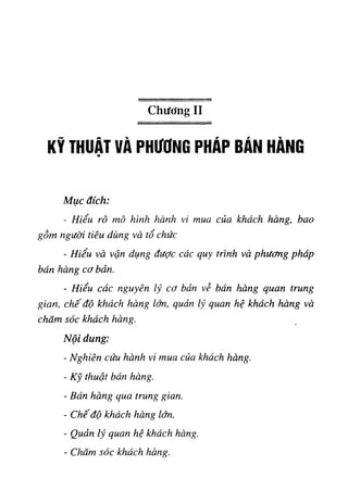 Chương II
KỸ THUẬT VÀ PHUUNG ph Ap b â n Hà n g
Mục đích;
- Hiểu rõ mô hluh ‫ر‬
‫ا‬
١
‫ازاﻟﻶاإ‬ mua cUa khách hàng, bao
gồm người tiêu dùng và tổ chức
- Hiểu và vận dụng được các quy trinh và phương phdp
bán hàng cơ bản.
- Hiểu các nguyên lý cơ bản về bán hàng quan trung
gtan, chế độ khứch hàng lớn, quản quan hệ khách hàng và
chũm sóc khách hàng.
Nội dung:
- Nghiên cứu hành ‫؛‬
٧
mua của khách hàng.
- ‫ﺎ‬
‫ﻛ‬
‫ﻵ‬thuật bán hàng.
- Bán hàng qua trung g‫ا‬a.n.
- Chếđộ khốch hàng lớn,
- Quản lý quan hệ khách hàng.
- Chăm sốc khách hang.
 