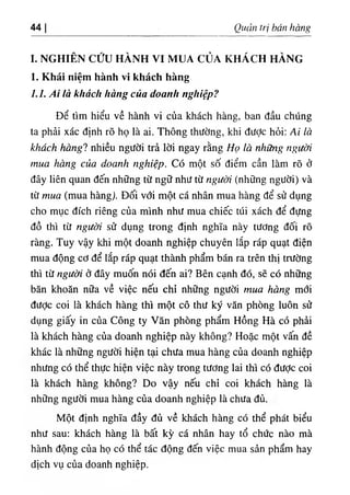 44 Quản trị bán hàng
I. NGHIÊN CỨU HÀNH VI MUA CỦA KHÁCH HÀNG
1. Khái niệm hành vi khách hàng
LI. Ai là khách hàng của doanh nghiệp?
Để tìm hiểu về hành vi của khách hàng, ban đầu chúng
ta phải xác định rõ họ là ai. Thông thường, khi được hỏi: Ai là
khách hàngl nhiều người trả lời ngay rằng Họ là những người
mua hàng của doanh nghiệp. Có một số điểm cần làm rõ ở
đây liên quan đến những từ ngữ như từ người (những người) và
từ mua (mua hàng). Đối với một cá nhân mua hàng để sử dụng
cho mục đích riêng của mình như mua chiếc túi xách để đựng
đồ thì từ người sử dụng trong định nghĩa này tương đối rõ
ràng. Tuy vậy khi một doanh nghiệp chuyên lắp ráp quạt điện
mua động cơ để lắp ráp quạt thành phẩm bán ra trên thị trường
thì từ người ờ đây muốn nói đến ai? Bên cạnh đó, sẽ có những
băn khoăn nữa về việc nếu chỉ những người mua hàng mới
được coi là khách hàng thì một cô thư ký văn phòng luôn sử
dụng giấy in của Công ty Văn phòng phẩm Hồng Hà có phải
là khách hàng của doanh nghiệp này không? Hoặc một vấn đề
khác là những người hiện tại chưa mua hàng của doanh nghiệp
nhưng có thể thực hiện việc này trong tương lai thì có được coi
là khách hàng không? Do vậy nếu chỉ coi khách hàng là
những người mua hàng của doanh nghiệp là chưa đủ.
Một định nghĩa đầy đủ về khách hàng có thể phát biểu
như sau: khách hàng là bất kỳ cá nhân hay tổ chức nào mà
hành động của họ có thể tác động đến việc mua sản phẩm hay
dịch vụ của doanh nghiệp.
 