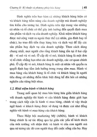 Chư(/ng II: Kỹ thuật và phươiìí> pháp hán lìànp 45
Định nghĩa trên bao hàm cả những khách hàng hiện có
và khách hàng tiềm năng của doanh nghiệp mà doanh nghiệp
tìm kiếm cho tương lai. Định nghĩa trên tập trung vào những
cá nhân và tổ chức có thể gây ảnh hưởng đến quyết định mua
sản phẩm và dịch vụ của doanh nghiệp. Khái niệm khách hàng
được mở rộng vượt ra ngoài thực thể (cá nhân, gia đình hay tổ
chức), họ trao đổi tiền (hay hàng hóa và dịch vụ) để lấy các
sản phẩm hay dịch vụ của doanh nghiệp. Theo cách dùng
chung nhất, mọi người cho rằng khách hàng tồn tại ở hai cấp
độ - vĩ mô và vi mô. ở cấp độ vĩ mô, khách hàng là một đơn
vị tổ chức chẳng hạn như các doanh nghiệp, các cơ quan chính
phủ. ở cấp độ vi mô, khách hàng là một cá nhân với quyền ra
quyết định hay tầm ảnh hưởng trong trung tâm mua. Hành vi
mua hàng của khách hàng là tổ chức và khách hàng là người
tiêu dùng có những điểm khác biệt đáng kể đòi hỏi có những
nghiên cứu riêng biệt nhau.
1.2. Khái niệm hành vi khách hàng
Trong mối quan hệ mua bán hàng hóa giữa khách hàng
với doanh nghiệp thì hành vi của khách hàng được giới hạn
trong cách tiếp cận là hành vi mua hàng, chính vì vậy thuật
ngữ hành vi khách hàng đưỢc sử dụng và được coi như đồng
nghĩa với hành vi mua hàng của khách hàng.
Theo Hiệp hội marketing Mỹ (AMA), hành vi khách
hàng chính là sự tác động qua lại giữa các yếu tố kích thích
của môi trường với nhận thức và hành vi của con người mà
qua sự tương tác đó con người thay đổi cuộc sống của họ. Hay
 