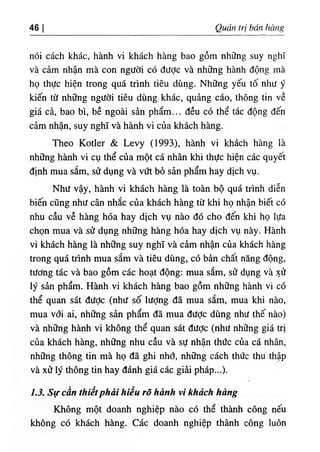 ‫ا‬
46 Quản trị bán ‫ا‬ ‫ا‬ ‫ة‬ ‫ا‬ ‫ا‬ §
nói cách khác, hành vi khách hàng bao gồm những suy nghĩ
và cảm nhận mà con người có được và những hành dộng mà
họ thực hiện trong quá trinh tiêu dUng. Những yếu tố như y
kiến từ những người tiêu dUng khác, quảng cáo, thông tin về
giá cà, bao bì, bề ngoài sàn phẩm... dều có thể tác dộng dến
cảm nhận, suy nghĩ và hành vi của khá^
Theo Kotler & Levy (1993), hành vi khách hàng là
những hành vi cụ thể của một cá nhân khi thực hiện các quyêt
d‫؛‬nh mua sắm, sử dụng và vứt bồ sản phẩm hay dịch vụ.
Như vậy, hành vi khách hàng là toàn bộ quá trinh diễn
biến cQng như cân nhắc của khách hàng từ khi họ nhận biết có
nhu cầu về hàng hóa hay dịch vụ nào dó cho dến khi họ lựa
chọn mua và sử dụng những hàng hóa hay dịch vụ này. Hành
vi khách hàng là những suy nghĩ và càm nhận của khách hàng
trong quá trinh mua sắm và tiêu dUng, có bần chất năng dộng,
tương tác và bao gồm cấc hoạt dộng: mua sắm, sử dụng và xử
lý sần phẩm. Hành vi khách hàng bao gồm những hành vi có
thể quan sát dưỢc (như số lượng dã mua sắm, mua khi nào,
mua với ai, những sàn phẩm dã mua dưỢc dUng như thế nào)
và những hành vi không thể quan sát dưỢc (như nhSng giá trị
của khách hàng, những nhu cầu và sự nhận thức của cá nhân,
những thông tin mà họ dã ghi nhớ, những cách thức thu thập
và xử lý thông tin hay đánh giá các giài- pháp...).
1.5. Sự cần thiếtphải hiển rõ hành vi khách hàng
Không một doanh nghiệp nào cO thể thành công nếu
không có khách hàng. Các doanh nghiệp thành công luôn
 
