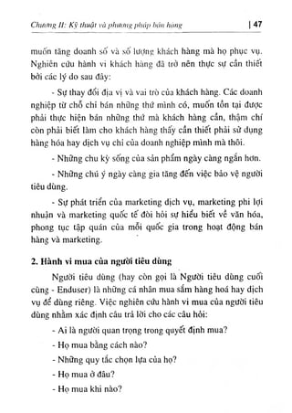 ChưaHig II: Kỹ tlĩuật ’
à phương pháp hán hùng 47
muốn tăng doanh số và số lượng khách hàng mà họ phục vụ.
Nghiên cứu hành vi khách hàng đã trở nên thực sự cần thiêt
bởi các lý do sau đây:
- Sự thay đổi địa vị và vai trò của khách hàng. Các doanh
nghiệp từ chỗ chỉ bán những thứ mình có, muốn tồn tại được
phải thực hiện bán những thứ mà khách hàng cần, thậm chí
còn phải biết làm cho khách hàng thấy cần thiết phải sử dụng
hàng hóa hay dịch vụ chỉ của doanh nghiệp mình mà thôi.
- Những chu kỳ sống của sản phẩm ngày càng ngắn hơn.
- Những chú ý ngày càng gia tăng đến việc bảo vệ người
tiêu dùng.
- Sự phát triển của marketing dịch vụ, marketing phi lợi
nhuận và marketing quốc tế đòi hỏi sự hiểu biết về văn hóa,
phong tục tập quán của mỗi quốc gia trong hoạt động bán
hàng và marketing.
2. Hành vi mua của người tiêu dùng
Người tiêu dùng (hay còn gọi là Người tiêu dùng cuối
cùng - Enduser) là những cá nhân mua sắm hàng hoá hay dịch
vụ để dùng riêng. Việc nghiên cứu hành vi mua của người tiêu
dùng nhằm xác định câu trả lời cho các câu hỏi:
- Ai là người quan trọng trong quyết định mua?
٠
Họ mua bằng cách nào?
- Những quy tắc chọn lựa của họ?
- Họ mua ở đâu?
- Ho mua khi nào?
 