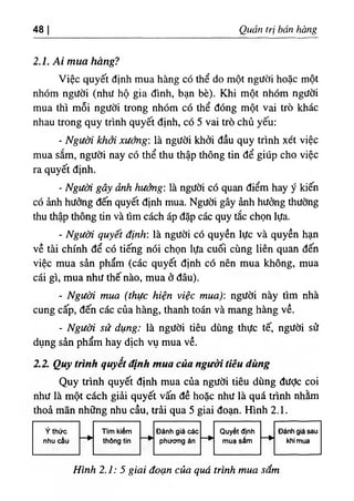 48 Quản trị hán hàng
2.1. Ai mua hàng?
Việc quyết định mua hàng có thể do một người hoặc một
nhóm người (như hộ gia đình, bạn bè). Khi một nhóm người
mua thì mỗi người trong nhóm có thể đóng một vai trò khác
nhau trong quy trình quyết định, có 5 vai trò chủ yếu:
- Người khởi xướng: là người khởi đầu quy trình xét việc
mua sắm, người nay có thể thu thập thông tin để giúp cho việc
ra quyết định.
- Người gây ảnh hưởng: là người có quan điểm hay ý kiến
có ảnh hưởng đến quyết định mua. Người gây ảnh hưởng thường
thu thập thông tin và tìm cách áp đặp các quy tắc chọn lựa.
٠
Người quyết định: là người có quyền lực và quyền hạn
về tài chính để có tiếng nói chọn lựa cuối cùng liên quan đến
việc mua sản phẩm (các quyết định có nên mua không, mua
cái gì, mua như thế nào, mua ở đâu).
- Người mua (thực hiện việc mua): người này tìm nhà
cung cấp, đến các của hàng, thanh toán và mang hàng về.
- Người sử dụng: là người tiêu dùng thực tế, người sử
dụng sản phẩm hay dịch vụ mua về.
2.2. Quy trình quyết định mua của người tiêu dùng
Quy trình quyết định mua của người tiêu dùng đưỢc coi
như là một cách giải quyết vấn đề hoặc như là quá trinh nhằm
thoả mãn những nhu cầu, trải qua 5 giai đoạn. Hình 2.1.
Hình 2.1: 5 giai đoạn của quá trình mua sắm
 