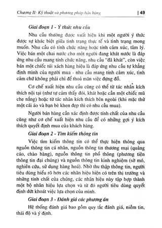 Chương II: Kỹ thuật và phưcíììg pháp hán hàng 49
Giai đoạn 1 - Ý thức nhu cầu
Nhu cầu thường được xuất hiện khi một người ý thức
được sự khác biệt giữa tình trạng thực tế và tình trạng mong
muốn. Nhu cầu có tính chức năng hoặc tính cảm xúc, tâm lý.
Việc bán một chai nước cho một người đang khát nước là đáp
ứng nhu cầu mang tính chức năng, nhu cầu “đã khát”, còn việc
bán một chiếc túi xách hàng hiệu là đáp ứng nhu cầu tự khẳng
định mình của người mua - nhu cầu mang tính cảm xúc, tình
cảm chứ không phải chỉ để thoả mãn việc đựng đồ.
Cơ chế xuất hiện nhu cầu cũng có thể từ tác nhân kích
thích nội tại (như tự cảm thấy đói, khát hoặc cần một chiếc mũ
che nắng) hoặc từ tác nhân kích thích bên ngoài (khi mặc thử
một cái áo và bạn bè khen đẹp thì có nhu cầu mua).
Người bán hàng cần xác định được tính chất của nhu cầu
cũng như cơ chế xuất hiện nhu cầu để có những gỢi ý kích
thích quyết định mua của khách hàng.
Giai đoạn 2 - Tìm kiếm thông tin
Việc tìm kiếm thông tin có thể thực hiện thông qua
nguồn thông tin cá nhân, nguồn thông tin thương mại (quảng
cáo, chào hàng), nguồn thông tin phổ thông (phương tiện
thông tin đại chúng) và nguồn thông tin kinh nghiệm (sờ mó,
nghiên cứu, sử dụng hàng hoá). Nhờ thu thập thông tin, người
tiêu dùng hiểu rõ hơn các nhãn hiệu hiện có trên thị trường và
những tính chất của chúng, các nhãn hiệu này tập hợp thành
một bộ nhãn hiệu lựa chọn và từ đó người tiêu dùng quyết
định dứt khoát việc lựa chọn của mình.
Giai đoạn 3 - Đánh giá các phương án
Hệ thống đánh giá bao gồm quy tắc đánh giá, niềm tin,
thái độ và ý định.
 