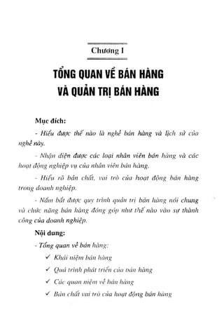 Chương I
TỔNG QUAN VỀ BÁN HÀNG
VÀ QUẢN TRỊ BÁN
Mục đích:
٠
- Hiểu được thế nào là nghề bán hàng và lịch sử của
nghề này.
- Nhận diện được các loại nhân viên bán hàng và các
hoạt độiiíỊ nghiệp vụ của nhãn viên bán hàng.
- Hiểu rõ bản chất, vai trò của hoạt động bán hàng
trong doanh nghiệp.
- Nắm bắt được CỊuy trình quản trị bản hàng nói chung
và chức năng bán hàng đóng góp như tihế nào vào sự thành
công của doanh nghiệp.
Nội dung:
- Tổng quan về bán hàng:
'rì Khái ìiiệm bán hàng
·rì Quá trình phái triển của oán hàniỊ
rì Các quan niệm về bán hàriíỊ
rì Bản chất vai trò của hoạt động bán hàng
 
