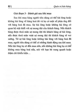 52 I Qudn tri ban hang
Giai doan 5- Ddnh gid sau khi mua
Sau khi mua hang ngiidi tieu dung c6 the hai long hoac
khong hm long ve hang hoa do va ho c6 mot so phin ٥
ng doi
vdi hang hoa da mua. Su hm long ho$c khong hm long c6
quan he mat thiet vdi sd mong ddi cua khach hang. Neu khach
hang difdc thoa man sU mong ddi thi khach hang se hai long,
neii diidc thoa man viidt sU mong ddi thi khach hang se vui
sitdng. T٥
sd hai long hoac khong hm long vdi h ^ g hoa da
mua, ngddi tieu dung cd the cd nhilng hkih dong sau khi mua.
Neu hai long ho se den mua n٥
a, neu khong hai 15ng ho cd the
khong mua hang hoa n.a, ndi vdi b£m be xung quanh hoSc
tham chi khieii kien...
 