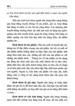 56 Quart tri ban hang
a) Cdc kick thick tie nhd sdn xud't den hdnh vi mua cua ngitdi
tieu dung
Nha san xuat kich thich ngiicJi tieu dung tiem nang thong
qua boat dong truyen thong ve s^n pham, gia ck, boat dong
ban bang ca nban va cac Idi icb cong tbem. Cac pbtfdng tien
truyen tbong tbiidng diidc cac nba sin xuat sd dung bao gom:
quing cao tren truyen binb, quan be cong cbiing, ban bang ca
nban, quang cao tren bao bay tren cac bang bieu, an pbam
quing cao...
Kich thich t٥ san pham. Nba sin xuat se truyen dat cac
tbong tin ve dac diem cbung cua sin pbam, Idi icb va xuat sd
sin pbam nbim kbang dinb sU bien dien cua sin pbam, kbi
ning tboi man nbu cau, nb.ng noi troi cua sin pbam so vdi
nb.ng sin pbam kbac... Tbong tin ve sin pbam c6 tic dung
tao dong lUc tboi man nbu cau (neu kbacb da c6 nbu cau),
nban dien nbu cau (neu kbacb bang cbUa c6 nbu cau ro rang)
va se lam pbat sinb nbu cau (kbdi day bin cbat bam muon cua
con ngiidi). Ngoai ra, bin than sin pbam vdi mau sac, kieu
dang, mui vi cung c6 tic dung kicb tbicb nbu cau mua cia
kbacb bang.
Kich thich t٥ gia ban. NgUdi tieu dung se nban dien
dUdc cbi pbi bo ra de tboi man nbu cau. Gia ban con tbe bien
cbait liidng sin pbam, sU tbay doi cua gia co tic dong den banb
vi mua...
Kich thich tit vice ban hang. NgUdi tieu dung tbudng
quan tarn den nh٥
ng loai bang boi de mua, de tim tbay (cd
 