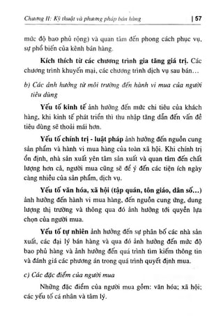 ChUííng 1‫ا‬
: К‫؟‬ thuật và phitlg phủp háu hàug 57
mức độ bao phủ rộng) và quan tâm dến phong cách phục vụ,
sự phổ biến của kênh bán hàng.
Kích thích từ các chương tr'،nh gia tăng g‫؛‬á tr‫؛‬. Các
chương trinh khuyến mại, các chương trinh dịch vụ sau bán...
b) Các ảnh hưởng tư tnOi trương đến hơnh vi mua của người
tiễu dUng
Yếu tố k‫؛‬nh tế ảnh hưởng dến mức chi tiêu của khách
hàng, khi kinh tế phát triển thỉ thu nhập tăng dẫn dến vấn dề
tiêu dùng sẽ thoải máỉ hơn.
Yếu tố chinh trị - luật pháp ảnh hường dến nguồn cung
sản phẩm, và hành vi mua hàng của toàn xã hội. Khi chinh trị
ổn định, nhà sàn xuất yên tâm sàn xuất và quan tâm dến chất
lượng hơn cả, người mua cUng sẽ dể ý dến các tiện ích ngày
càng nhiều của sàn phẩm, dịch vụ.
Yếu tố văn hóa, xã hội (tập quán, tôn giáo, dân số...)
ành hướng dến hành vi mua hàng, dến nguồn cung ứng, dung
lượng thị trường và thông qua dO ảnh hưởng tới quyền lựa
chọn của người mua.
Yếu tố tự nhỉên ânh hưởng dến sự phân bố các nhà sàn
xuất, các dại lý bán hàng và qua dó ảnh hưởng dến mức độ
bao phủ hàng và ành hướng dến quá trinh tlm kỉếm thông tin
và đánh giá các phương án trong quá trinh quyết định mua.
١
c) Cdc dặc điểm của người mua
Những dặc điểm của người mua' gồm: vân hóa‫؛‬ xã hội;
các yếu tố cá nhân và tâm ly.
 