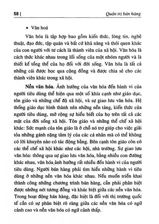 ‫ا‬
58 a ẻ trị bán bàng
٠ Văn hoá
Văn hóa là tập hỢp bao gồm kiến thức, lOng tin, nghệ
thuật, đạo đức, tập quán và bất cứ khầ năng và thOi quen khấc
của con người vởi tư cách là thành viên của xã hội. Văn hóa là
cách thức khác nhau trong lối sống của một nhOm người và là
thie kế tổng thể của họ đối với đời sống. Vân hóa là tất cả
những cái đưỢc học qua cộng dồng và dược chia sẻ cho các
thành viên khác trong xã hội.
Nền văn hốa. Ành hường của vẫn hóa dến hành vi của
người tiêu dUng thể hiện qua một số khía cạnh như giáo dục,
tôn giấo và những chế độ xẫ hội, và sự giao lưu văn hóa. Hệ
thống gido dục hlnh thành nên những nền tàng, kiến thức của
người tiêu dUng, mớ rộng sự hiểu biết của họ trên tất cả cấc
mặt của ddi sống xã hội. Tôn gido và những thể chế xẫ hội
khấc: Sức mạnh của tôn giáo là ở chỗ nó trỢ giUp cho việc giài
tòa nh٥
ng g n h nặng tâm lý cùa các cá n h n mà có thể không
cd lời khuyên nào có tấc dộng bằng. Bên cạnh tôn giáo còn cố
các thể chế xã hội khác như các hội, nhà trường. Sự giao lưu
vân hda: thông qua sự giao lưu vần hda, bằng nhiều con dường
khấc nhau, vân hóa ânh hường rất nhiều dến hành vi của người
tiêu dUng. Người bấn hàn-g phầi tim hiểu những hành vi tiêu
dUng ò những nền vân hóa khác nhau. Nếu muốn triển khai
thành công những chưdng trinh bán hầng, cần phài phân biệt
dưỢc những nết tưdng dồng và khắc biệt giữa các nền vân hda.
Trong hoạt dộng bấn hầng, dặc biệt là dối vdi thỊ trường quốc
tế cần cd sự phân biệt rõ ràng giữa các nền vân hóa có ngữ
cành cao và nền vần hóa có ng٥
cành thấp.
 