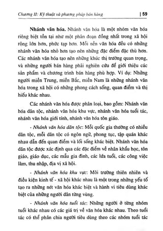 Chương II: Kỹ thuật và phương pháp bán hàng I 59
Nhánh văn hóa. Nhánh văn hóa là một nhóm văn hóa
riêng biệt tồn tại như một phân đoạn đồng nhất trong xã hội
rộng lớn hơn, phức tạp hơn. Mỗi nền văn hóa đều có những
nhánh văn hóa nhỏ hơn tạo nên những đặc điểm đặc thù hơn.
Các nhánh văn hóa tạo nên những khúc thị trường quan trọng,
và những người bán hàng phải nghiên cứu để giới thiệu các
sản phẩm và chương trình bán hàng phù hỢp. Ví dụ: Những
người miền Trung, miền Bắc, miền Nam là những nhánh văn
hóa trong xã hội có những phong cách sống, quan điểm và thị
hiếu khác nhau.
Các nhánh văn hóa được phân loại, bao gồm: Nhánh văn
hóa dân tộc, nhánh văn hóa khu vực, nhánh văn hóa tuổi tác,
nhánh văn hóa giới tính, nhánh văn hóa tôn giáo.
- Nhánh văn hóa dân tộc: Mỗi quốc gia thường có nhiều
dân tộc, mỗi dân tộc có ngôn ngữ, phong tục, tập quán khác
nhau dẫn đến quan điểm và lối sống khác biệt. Nhánh văn hóa
dân tộc đưỢc xác định qua các đặc điểm về nhân khẩu học, tôn
giáo, giáo dục, các mẫu gia đình, các lứa tuổi, các công việc
làm, thu nhập, địa vị xã hội.
- Nhánh văn hóa khu vực: Môi trường thiên nhiên và
điều kiện kinh tế - xã hội khác nhau là một trong những yếu tố
tạo ra những nét văn hóa khác biệt và hành vi tiêu dùng khác
biệt của những người dân từng vùng.
- Nhánh văn hóa tuổi tác: Những người ở từng nhóm
tuổi khác nhau có các giá trị về văn hóa khác nhau. Theo tuổi
tác có thể phân chia người tiêu dùng theo các nhóm tuổi tác
 