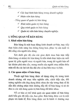 Quản trị hán l,àn‫؛‬,'
١
^ Các loại hình bán hàng trong doanh nghiệp
'C Nhân viên bán hàng
- Tổng quan về quản trị bán hàng
·C Khái niệm quản trị bán hàng
٠
'C Quy trình quản trị hán hàng
■
C Quản trị viên bán hàng chuyên nghiệp.
I. TỔNG QUAN VỀ BÁN HÀNG
1. Khái niệm bán hàng
Bán hàng là một hoạt động kinh doanh cơ bản, trực tiếp
thực hiện chức năng lưu thông hàne hoá, phục vụ sản xuất và
đời sống của người tiêu dùng.
Xét dưới góc độ của các giao dịch mua bán trực tiếp
(bán hàng cá nhân) thì bán hàng là tiến trình thực hiện các mối
quan hệ giữa người mua và người bán, trong đó người bán nỗ
lực khám phá nhu cầu, mong muốn của người mua nhằm thỏa
mãn tối đa các lợi ích lâu dài cho cả hai bên mua và bán.
2. Các quan niệm về bán hàng
Thuật ngữ bári hàng đưỢc sử dụng rộng rãi trong kinh
doanh nhưng với mục tiêu nghiên cứu, cách tiếp cận, đối
tưỢng nghiên cứu ứng dụng khác nhau do vậy trong thực tế đã
dẫn đến những nhận thức không đầy đủ về bán hàng và từ đó
đưa ra các nội dung quản trị bán hàng rất khác nhau.
v ề cơ bản có thể khái quát các quan niệm về bán hàng
dưới bốn góc độ tiếp cận, bao gồm: Bán hàng được coi là một
phạm trù kinh tế; Bán hàng được coi là hành vi thương mại
 
