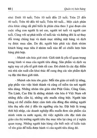 60 Quản trị bán hàng
như: Dưới 10 tuổi; Trên 10 tuổi đến 25 tuổi; Trên 25 đến
40 tuổi; Trên 40 đến 60 tuổi; Trên 60 tuổi... Một cách phân
chia khác cũng rất phổ biến là phân chia theo 3 giai đoạn của
cuộc sống con người là trẻ em, người trẻ tuổi và người cao
tuổi. Cùng với sự phát triển về tuổi tác và đường đời là sự thay
đổi trong chủng loại và danh mục những mặt hàng và dịch
vụ được mua sắm. Do đó, người bán phải xác định nhóm
khách hàng mục tiêu ở nhóm tuổi nào để có chiến lược bán
hàng phù hỢp.
- Nhánh văn hóa giới tính: Giới tính là yếu tố quan trọng
trong hành vi mua của người tiêu dùng. Sản phẩm và dịch vụ
ngày nay có yếu tố giới tính rất cao. Đó chính là các đặc điểm
mà nhà sản xuất cần khai thác để cung ứng các sản phẩm dịch
vụ đặc thù theo giới tính.
- Nhánh văn hóa tôn giáo: Mỗi tôn giáo có triết lý riêng,
góp phần vào việc hình thành và củng cố niềm tin nơi người
tiêu dùng. Những nhóm tôn giáo như Phật Giáo, Công Giáo,
Tin Lành, Cao Đài là những nhánh văn hóa ở Việt Nam với
những điều cấm kị, những ước muốn riêng biệt. Người bán
,hàng có thể chiếm được cảm tình của đông đảọ những người
tiêu thụ nếu chú ý đến tín ngưỡng của họ. Đặt biệt là trong
thời hội nhập, các doanh nghiệp đều muốn đem sản phẩm của
mình vươn ra nước ngoài, thì việc nghiên cứu đặc tính tôn
giáo của thị trường người tiêu thụ mục tiêu lại càng có ý nghĩa
quan trọng. Những người bán hàng cần biết một số kiến thức
về tôn giáo để hiểu đưỢc hành vi của người tiêu dùng đó.
 