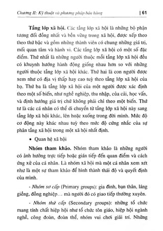 Chương II: Kỹ thuật và pluf(nu> pháp hán hàng 61
Tầng lổp xã hội. Các tầng lớp xã hội là những bộ phận
tương đối đồng nhât và bền vững trong xã hội, được xếp theo
theo thứ bậc và gồm những thành viên có chung những giá trị,
mối quan tâm và hành vi. Các tầng lớp xã hội có một sô đặc
điểm. Thứ nhất là những người thuộc mỗi tầng lớp xã hội đều
có khuynh hướng hành động giống nhau hơn so với những
người thuộc tầng lớp xã hội khác. Thứ hai là con người được
xem như có địa vị thấp hay cao tuỳ theo tầng lớp xã hội của
họ. Thứ ba là tầng lớp xã hội của một người đưỢc xác định
theo một số biến, như nghề nghiệp, thu nhập, của cải, học vấn,
và định hướng giá trị chứ không phải chỉ theo một biến. Thứ
tư là các cá nhân có thể di chuyển từ tầng lớp xã hội này sang
tầng lớp xã hội khác, lên hoặc xuống trong đời mình. Mức độ
cơ động này khác nhau tuỳ theo mức độ cứng nhắc của sự
phân tầng xã hội trong một xã hội nhất định.
٠
Quan hệ xã hội
Nhóm tham khảo. Nhóm tham khảo là những người
có ảnh hưởng trực tiếp hoặc gián tiếp đến quan điểm và cách
ứng xử của cá nhân. Là nhóm xã hội mà một cá nhân xem xét
như là một sự tham khảo để hình thành thái độ và quyết định
của mình.
- Nhóm sơ cấp (Primary groups): gia đình, bạn thân, láng
giềng, đồng nghiệp... mà người đó có giao tiếp thường xuyên.
- Nhóm thứ cấp (Secondary groups): những tổ chức
mang tính chất hiệp hội như tổ chức tôn giáo, hiệp hội ngành
nghề, công đoàn, đoàn thể, nhóm vui chơi giải trí. Những
 