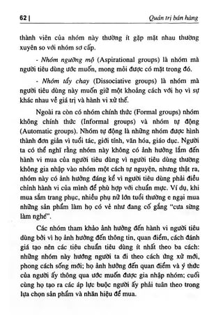 62 I Quản trị bán hàng
thành viên của nhóm này thường ít gặp mặt nhau thường
xuyên so với nhóm sơ cấp.
٠
Nhóm ngưỡng mộ (Aspirational groups) là nhóm mà
người tiêu dùng ước muốn, mong mỏi được có mặt trong đó.
٠
Nhóm tẩy chay (Dissociative groups) là nhóm mà
người tiêu dùng này muốn giữ một khoảng cách với họ vì sự
khác nhau về giá trị và hành vi xử thế.
Ngoài ra còn có nhóm chính thức (Formal groups) nhóm
không chính thức (Informal groups) và nhóm tự động
(Automatic groups). Nhóm tự động là những nhóm được hình
thành đơn giản vì tuổi tác, giới tính, văn hóa, giáo dục. Người
ta có thể nghĩ rằng nhóm này không có ảnh hưởng lắm đến
hành vi mua của người tiêu dùng vì người tiêu dùng thường
không gia nhập vào nhóm một cách tự nguyện, nhưng thật ra,
nhóm này có ảnh hưởng đáng kể vì người tiêu dùng phải điều
chỉnh hành vi cùa mình để phù hỢp vđi chuẩn mực. Ví dụ, khi
mua sắm trang phục, nhiều phụ nữ lớn tuổi thường e ngại mua
những sản phẩm làm họ có vẻ như đang cố gắng “cưa sừng
làm nghé”.
Các nhóm tham khảo ảnh hưởng đến hành vi người tiêu
dùng bởi vì họ ảnh hưởng đến thông tin, quan điểm, cách đánh
giá tạo nên các tiêu chuẩn tiêu dùng ít nhất theo ba cách:
những nhốm này hướng người ta đi theo cách úng xử mới,
phong cách sống mổi; họ ảnh hưởng đến quan điểm và ý thức
của người ấy thông qua ước muốn được gia nhập nhóm; cuối
cùng họ tạo ra các áp lực buộc người ấy phải tuân theo trong
lựa chọn sản phẩm và nhãn hiệu để mua.
 