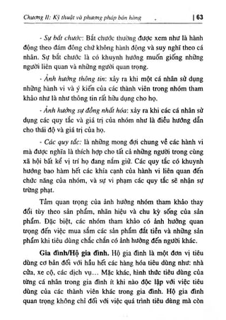 Chương II: Kỹ thuật và phương pháp bán hồng 63
- Sự hất chước: Bắt chước thường được xem như là hành
động theo đám đông chứ không hành động và suy nghĩ theo cá
nhân. Sự bắt chước là có khuynh hướng muốn giống những
người liên quan và những người quan trọng.
- Ảnh hưởng thông tin: xảy ra khi một cá nhân sử dụng
những hành vi và ý kiến của các thành viên trong nhóm tham
khảo như là như thông tin rất hữu dụng cho họ.
- Ảnh hưởng sự đồng nhất hóa: xảy ra khi các cá nhân sử
dụng các quy tắc và giá trị của nhóm như là điều hướng dẫn
cho thái độ và giá trị của họ.
- Các quy tắc: là những mong đợi chung về các hành vi
mà được nghĩa là thích hỢp cho tất cả những người trong cùng
xã hội bất kể vị trí họ đang nắm giữ. Các quy tắc có khuynh
hướng bao hàm hết các khía cạnh của hành vi liên quan đến
chức năng của nhóm, và sự vi phạm các quy tắc sẽ nhận sự
trừng phạt.
Tầm quan trọng của ảnh hưởng nhóm tham khảo thay
đổi tùy theo sản phẩm, nhãn hiệu và chu kỳ sống của sản
phẩm. Đặc biệt, các nhóm tham khảo có ảnh hưởng quan
trọng đến việc mua sắm các sản phẩm đắt tiền và những sản
phẩm khi tiêu dùng chắc chắn có ảnh hưởng đến người khác.
Gia đình/HỘ gia đình. Hộ gia đình là một đơn vị tiêu
dùng cơ bản đối với hầu hết các hàng hóa tiêu dùng như: nhà
cửa, xe cộ, các dịch vụ... Mặc khác, hình thức tiêu dùng của
từng cá nhân trong gia đình ít khi nào độc lập vđi việc tiêu
dừng của các thành viên khác trong gia đình. Hộ gia đình
quan trọng không chỉ đối vơi việc quá trình tiêu dùng mà còn
 