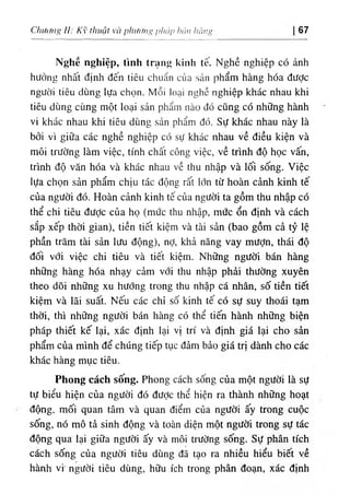 Chương //; Kỹ thuật và phươiiíi pháp háiì lìàiìi’ 67
Nghề nghiệp, tình trạng kinh tế. Nghề nghiệp có ảnh
hưởng nhất định đến tiêu chuẩn của sản phẩm hàng hóa được
người tiêu dùng lựa chọn. Mỗi loại nehề nghiệp khác nhau khi
tiêu dùng cùng một loại sản phẩm nào đó cũng có những hành
vi khác nhau khi tiêu dùng sản phẩm đó. Sự khác nhau này là
bởi vì giữa các nghề nghiệp có sự khác nhau về điều kiện và
môi trường làm việc, tính chất công việc, về trình độ học vấn,
trình độ văn hóa và khác nhau về thu nhập và lối sống. Việc
lựa chọn sản phẩm chịu tác động rấit lớn từ hoàn cảnh kinh tế
của người đó. Hoàn cảnh kinh tế của người ta gồm thu nhập có
thể chi tiêu được của họ (mức thu nhập, mức ổn định và cách
sắp xếp thời gian), tiền tiết kiệm và tài sản (bao gồm cả tỷ lệ
phần trăm tài sản lưu động), nỢ, khả năng vay mưỢn, thái độ
đối với việc chi tiêu và tiết kiệm. Những người bán hàng
những hàng hóa nhạy cảm với thu nhập phải thường xuyên
theo dõi những xu hướng trong thu nhập cá nhân, số tiền tiết
kiệm và lãi suất. Nếu các chỉ số kinh tế có sự suy thoái tạm
thời, thì những người bán hàng có thể tiến hành những biện
pháp thiết kế lại, xác định lại vị trí và định giá lại cho sản
phẩm của mình để chúng tiếp tục đảm bảo giá trị dành cho các
khác hàng mục tiêu.
Phong cách sốing. Phong cách sống của một người là sự
tự biểu hiện của người đó đưỢc thể hiện ra thành những hoạt
động, mối quan tâm và quan điểm của người ấy trong cuộc
sống, nó mô tả sinh động và toàn diện một người trong sự tác
động qua lại giữa người ấy và môi trường sống. Sự phân tích
cách sống của người tiêu dùng đã tạo ra nhiều hiểu biết ỵề
hành vi' người tiêu dùng, hữu ích trong phân đoạn, xác định
 