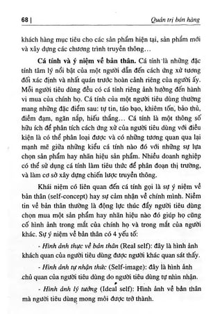 68 Quản trị bán hàng
khách hàng mục tiêu cho các sản phẩm hiện tại, sản phẩm mới
và xây dựng các chương trình truyền thông...
Cá tính và ý niệm về bản thân. Cá tính'là những đặc
tính tâm lý nổi bật của một người dẫn đến cách ứng xử tương
đối xác định và nhất quán trước hoàn cảnh riêng của người ấy.
Mỗi người tiêu dùng đều có cá tính riêng ảnh hựởng đến hành
vi mua của chính họ. Cá tính của một người tiêu dùng thường
mang những đặc điểm sau: tự tin, táo bạo, khiêm tốn", bảo thủ,
điềm đạm, ngăn nắp, hiếu thắng... Cá tính là một thông số
hữu ích để phân tích cách ứng xử của người tiêu dùng với điều
kiện là có thể phân loại được và có những tương quan qua lại
mạnh mẽ giữa những kiểu cá tính nào đó với những sự lựa
chọn sản phẩm hay nhãn hiệu sản phẩìĩi. Nhiều doanh nghiệp
có thể sử dụng cá tính làm tiêu thức để phân đoạn thị trường,
và làm cơ sở xây dựng chiến lược truyền thông.
Khái niệm có liên quan đến cá tính gọi là sự ý niệm về
bản thân (self-concept) hay sự cảm nhận về chính mình. Niềm
tin về bản thân thường là động lực thúc đẩy người tiêu dùng
chọn mua một sản phẩm hay nhãn hiệu nào đó giúp họ cũng
cố hình ảnh trong mắt của chính họ và trong mắt của người
khác. Sự ý niệm về bản thân có 4 yếu tố:
- Hình ảnh thực về bản thân (Real self): đây là hình ảnh
khách quan của người tiêu dùng đưỢc người khác quan sát thấy.
- Hình ảnh tự nhận thức (Self-image): đây là hình ảnh
chù quan của người tiêu dùng do người tiêu dùng tự nhìn nhận.
- Hĩnh ảnh lý tưởng (Ideal self): Hình ảnh về bản thân
mà người tiêu dùng mong mỏi được trở thành.
 