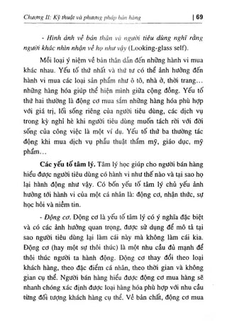 Chương II: Kỹ thuật và phương pháp hán hàng I 69
- Hình ảnh về bản thân và người tiêu dùng nghĩ rằng
người khác nhìn nhận về họ như vậy (Looking-glass self).
Mỗi loại ý niệm về bản thân dẫn đến những hành vi mua
khác nhau. Yếu tố thứ nhất và thứ tư có thể ảnh hưởng đến
hành vi mua các loại sản phẩm như ô tô, nhà ở, thời trang...
những hàng hóa giúp thể hiện mình giữa cộng đồng. Yếu tố
thứ hai thường là động cơ mua sắm những hàng hóa phù hỢp
với giá trị, lối sống riêng của người tiêu dùng, các dịch vụ
trong kỳ nghỉ hè khi người tiêu dùng muốn tách rời với đời
sống của công việc là một ví dụ. Yếu tố thứ ba thường tác
động khi mua dịch vụ phẫu thuật thẩm mỹ, giáo dục, mỹ
phẩm...
Các yếu tố tâm lý. Tâm lý học giúp cho người bán hàng
hiểu được người tiêu dùng có hành vi như thế nào và tại sao họ
lại hành động như vậy. Có bốh yếu tố tâm lý chủ yếu ảnh
hưởng tới hành vi của một cá nhân là: động cơ, nhận thức, sự
học hỏi và niềm tin.
٠
Động cơ. Động cơ là yếu tố tâm lý có ý nghĩa đặc biệt
và có các ảnh hưởng quan trọng, được sử dụng để mô tả tại
sao người tiêu dùng lại làm cái này mà không làm cái kia.
Động cơ (hay một sự thôi thúc) là một nhu cầu đủ mạnh để
thôi thúc người ta hành động. Động cơ thay đổi theo loại
khách hàng, theo đặc điểm cá nhân, theo thời gian và không
gian cụ thể. Người bán hàng hiểu đưỢc động cơ mua hàng sẽ
nhanh chóng xác định được loại hàng hóa phù hỢp với nhu cầu
từng đối tượng khách hàng cụ thể. về bản chất, động cơ mua
 