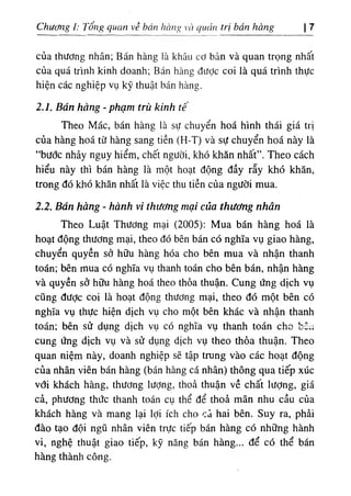 Chươỉig ỉ: Tong quan về bán hang vii quciìi trị bán hàng 7 ‫ا‬
của thương nhân; Bán hàng !,à khâu cơ bản và quan trọng nhất
của quá trinh kinh doanh; Bán hàng dưỢc coi là quá trinh thực
hiện các nghiệp vụ kỹ thuật bán hàng.
2.1. Bán hàng - phạm trù kinh tê
Theo Mác, bán hàng là sự chuyển hoá hình thái giá trị
của hàng hoá từ hàng sang tiền (H-T) và sự chuyển hoá này là
“bước nhảy nguy hiểm, chêt người, khó khăn nhất”. Theo cách
hiểu này thi bán hàng là một hoạt dộng dầy rẫy khó khăn,
trong dó khó khăn nhất là việc thu tiền của người mua.
2.2. Bán hàng - hành vi thương mại của thương nhân
Theo Luật Thương mại (2005): Mua bán hàng hoá là
hoạt dộng thương mại, theo dó bên bán có nghĩa vụ giao hàng,
chuyển quyền sờ hữu hàng hóa cho bên mua và nhận thanh
toắn; bên mua có nghĩa vụ thanh toán cho bên bán, nhận hàng
và quyền sớ hữu hàng hoá theo thỏa thuận. Cung ứng dịch vụ
cũng dược coi la hoạt dộng thương mại, theo dó một bên có
nghĩa vụ thực hỉện dịch vụ cho một bên khác và nhận thanh
toán; bên sử dụng d‫؛‬ch vụ có nghĩa vụ thanh toán cho bSu
cung ứng dịch vụ và sử dụng dịch vụ theo thda thuận. Theo
quan niệm này, doanh nghiệp sẽ tập trung vào các hoạt dộng
cùa nhân vỉên bán hàng (bán hàng cá nhân) thông qua tiếp xúc
vơi khách hàng, thương Iượng, thoẳ thuận về chất lượng, giá
cả, phương thức thanh toán cụ thể dể thoà mãn nhu cầu của
khách hàng và mang lại lợi ích cho Cd hai bên. Suy ra, phài
dào tạo dội ngũ nhân viên trực tiếp bán hàng có những hành
vi, nghệ thuật giao tiếp, kỹ năng bán hàng... dể có thể bán
hàng thành công.
 