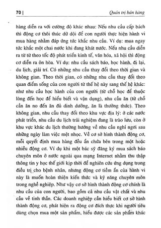 70 I Quản trị hán hàng
hàng diễn ra với cường độ khác nhau: Nếu nhu cầu cấp bách
thì động cơ thôi thúc dữ dội để con người thực hiện hành vi
mua hàng nhằm đáp ứng tức khắc nhu cầu. Ví dụ: mua ngay
tức khắc một chai nước khi đang khát nưdc. Nếu nhu cầu diễn
ra từ từ theo tốc độ phát triển kinh tế, văn hóa, xã hội thì động
cơ diễn ra ôn hòa. Ví dụ; nhu cầu sách báo, học hành, đi lại,
du lịch, giải trí. Có những nhu cầu thay đổi theo thời gian và
không gian. Theo thời gian, có những nhu cầu thay đổi theo
quan điểm sống của con người từ thế hệ này sang thế hệ khác:
như nhu cầu học hành của con người (từ chỗ học để thuộc
lòng đến học để hiểu biết và vận dụng), nhu cầu ăn (từ chỗ
cần ăn no đến ăn đủ dinh dưỡng, ăn là thưởng thức). Theo
không gian, nhu cầu thay đổi theo khu vực địa lý: ở các nước
phát triển, nhu cầu du lịch trải nghiệm đang là trào lưu, còn ở
khu vực khác du lịch thường hướng về nhu cầu nghỉ ngơi sau
những ngày làm việc mệt nhọc, v ề cơ sở hình thành động cơ,
mỗi quyết định mua hàng đều ẩn chứa bên trong một hoặc
nhiều động cơ. Ví dụ khi một bác sỹ đăng ký mua sách báo
chuyên môn ở nước ngoài qua mạng Internet nhằm thu thập
thông tin y học thế giới kịp thời để nghiên cứu ứng dụng trong
điều tri cho bệnh nhân, nhưng động cơ tiềm ẩn của hành vi
này là muốn hoàn thiện kiến thức và kỹ năng chuyên môn
trong nghề nghiệp. Như vậy cơ sở hình thành động cơ chính là
nhu cầu của con người, bao gồm cả nhu cầu vật chất và nhu
cầu về tinh thần. Các doanh nghiệp cần hiểu biết cơ sở hình
thành động cơ, phát hiện ra động cơ đích thực khi người tiêu
dùng chọn mua một sản phẩm, hiểu đưỢc các sản phẩm khác
 