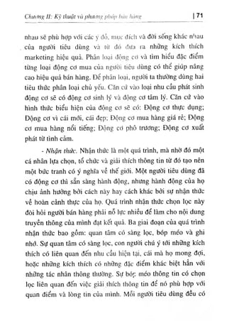 Chương II: Kỹ thuật và phương pháp hán hùng 71
nhau sẽ phù hỢp với các ý đồ, mục đích và đời sống khác nhau
của người tiêu dùng và từ đó đưa ra những kích thích
marketing hiệu quả. Phân loại độim cơ và tìm hiểu đặc điểm
từng loại động cơ mua của người tiêu dùng có thể giúp nâng
cao hiệu quả bán hàng. Để phân loại, người ta thường dùng hai
tiêu thức phân loại chủ yếu. Căn cứ vào loại nhu cầu phát sinh
động cơ sẽ có động cơ sinh lý và động cơ tâm lý. Căn cứ vào
hình thức biểu hiện của động cơ sẽ có: Động cơ thực dụng;
Động cơ vì cái mới, cái đẹp; Động cơ mua hàng giá rẻ; Động
cơ mua hàng nổi tiếng; Động cơ phô trương; Động cơ xuất
phát từ tình cảm.
- Nhận thức. Nhận thức là một quá trình, mà nhờ đó một
cá nhân lựa chọn, tổ chức và giải thích thông tin từ đó tạo nên
một bức tranh có ý nghĩa về thế giới. Một người tiêu dùng đã
có động cơ thì sẵn sàng hành động, nhưng hành động của họ
chịu ảnh hưởng bởi cách này hay cách khác bởi sự nhận thức
về hoàn cảnh thực của họ. Quá trình nhận thức chọn lọc này
đòi hỏi người bán hàng phải nỗ lực nhiều để làm cho nội dung
truyền thông của mình đạt kết quả. Ba giai đoạn của quá trình
nhận thức bao gồm: quan tâm có sàng lọc, bóp méo và ghi
nhớ. Sự quan tâm có sàng lọc, con người chú ý tới những kích
thích có liên quan đến nhu cầu hiện tại, cái mà họ mong đợi,
hoặc những kích thích có những đặc điểm khác biệt hẳn với
những tác nhân thông thường. Sự bóp méo thông tin có chọn
lọc liên quan đến việc giải .thích thông tin để nó phù hỢp với
quan điểm và lòng tin của mình. Mỗi người tiêu dùng đều có
 