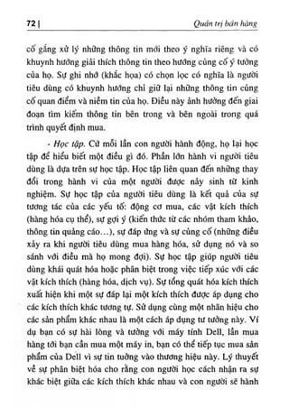 72 Quart tri ban hang
C
O gSng xii ly nhOng thong tin mdi theo y nghTa rieng va c6
khuynh hiidng giai thich thong tin theo hifdng cung co y tildng
cua ho. Sd ghi nhd (khlc hoa) cd chon loc cd nghTa la ngifdi
tieu dung cd khuynh hifdng chi gi٥ lai nh٥ng thong tin cung
CO quan diem va niem tin cua ho. Dieu nay dnh hifdng den giai
doan tim kiem thong tin ben trong va ben ngoai trong qua
tnnh quyet dinh mua.
- Hoc tap. Cd moi Ian con ngifdi hanh dong, ho lai hoc
tap de hieu biet mot dieu gi do. Phan Idn hanh vi ngddi tieu
dung la dda tren sd hoc tap. Hoc tap lien quan den nhdng thay
doi trong hanh vi cua mot ngddi dddc niy sinh tif kinh
nghiem. Sd hoc tap cda ngddi tieu dung la ke١ qu^ cua sd
tddng tac cua cac yeu to: dong cd mua, cac vat kich thich
(hang hda cu the), sd gdi y (kien thdc tif cac nhdm tham khio,
thong tin qu^ng cao...), sd dap dng va sd cung cd (nhdng dieu
xay ra khi ngddi tieu dung mua hang hda, sif dung no va so
sanh vdi dieu ma ho mong ddi). Sd hoc tap giup ngddi ti8u
dung khai quat hda hoac phan biet trong viec tiep xiic vdi cac
vat kich thich (hang hda, dich vu). Sd tong quat hda kich thich
xuat hien khi mot sd dap lai mot kich thich dddc ap dung cho
cac kich thich khac tddng td. Sif dung cung mot nhan hieu cho
cac sin pham khac nhau la mot each ap dung td tddng nay. Vi
du ban cd sd hai long va tddng vdi may tinh Dell, Ian mua
hang tdi ban can mua mot may in, ban cd the tiep tuc mua sdn
pham cua Dell vi sd tin tudng vao thddng hieu nay. Ly thuy^t
ve sd phan biet hda cho rang con ngddi hoc each nhan ra sd
khac biet gi٥a cac kich thich khac nhau va con ngddi se hanh
 