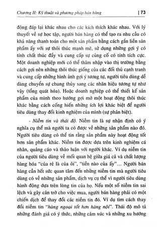 Ơxương II: К‫؟‬ thuật và phư<^g phủp báu hàug 73
động đáp lại khác nhau cho các kích thích khác nhau. Với lý
thuyết về sự học tập, người bán hàng có thể tạo ra nhu cầu có
khả năng thanh toán cho một sản phẩm bằng cách gắn liền sản
phẩm ấy với sự thôi thUc mạnh mẽ, sử dụng những gỢi ý có
tinh chất thUc dẩy và cung cấp sự củng cố có tinh tích cực.
Một doanh nghiệp mới có thể thâm nhập vào thị trường bằng
cách gỢi nên những thôi thUc giống của các dối thủ cạnh tranh
và cung cấp những hình ảnh gỢi ý tương tự, người tiêu dUng dễ
dàng chuyển sự chung thUy sang các nhãn hiệu tương tự như
vậy (tổng quát hóa). Hoặc doanh nghiệp có thể thiết kế sần
phẩm của minh theo hướng gỢi mở một hoạt dộng thôi thUc
khác bằng cách cống hiê'n những ích lợi khác biệt dể người
tiêu dUng thay dổi kinh nghiệm của minh (sự phân biệt).
- Niềm tin và thái độ. Niềm tin là sự nhận định có ý
nghĩa cụ thể mà người ta có dược về những sàn phẩm nào dó.
Người tiêu dUng có thể tin rằng sẩn phẩm này hoạt dộng tốt
hơn sẩn phẩm khác. Niềm tin dưỢc dựa trên kinh nghiệm cá
nhân, quảng cáo và thẩo luận với người khác. Ví dụ nìềm tin
của người tiêu dUng về mối quan hệ giữa giá cả và chất lượng
hàng hóa “của rẻ là của ôi”, “tiền nào của ấy”... Người bán
hàng cần hết sức quan tâm dến những niềm tin mà người tiêu
dUng có về những sần phẩm, dịch ٧ụ cụ thể vì người tiêu dUng
hành dộng dựa trên lOng tin của họ. Nếu một số niềm tin sai
lệch và gây càn trờ cho việc mua, người bán hàng phài có một
chiên dịch dể thay dổi các niềm tin dó. Ví dụ tim cách thay
dổi niềm tin “hàng ngoại tốt hơn hàng nộfT h ái độ mô tả
những đánh giá có ý thức, những câm xúc và những xu hướng
 