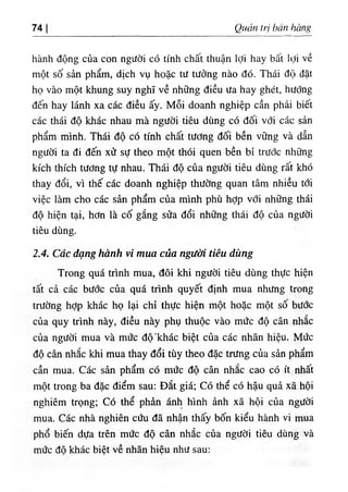 74 Qucvn tri ban Kang
hành dộng của con ngườ‫؛‬ có tinh chất thuận lợi hay bất lọi ٧ề
một số sản phẩm, dịch vụ hoặc tư tưởng nào dO. Thái độ dặt
họ vào một khung suy nghĩ về những diều ưa hay ghét, hướng
dến hay lánh xa các diều ấy. Mỗi doanh nghiệp cần phải biết
các thái độ khác nhau mà người tiêu dUng có dối với các sản
phẩm minh. Tháí độ cO tinh chất tương dối bền vững và dẫn
người ta di dến xử sự theo một thOi quen bền bỉ trước nlĩững
kích thích tương tự nhau. Thái độ của người tiêu dUng rất khó
thay dổi, vì thế các doanh nghiệp thường quan tâm nhiều lới
việc làm cho các sản phẩm của minh phù hỢp với những tháỉ
độ hiện tại, hơn là cố gắng sửa dổi những thái độ của người
tiêu dUng.
2.4. Các dạng hanh vi tntta của người tiên dìing
Trong quá trinh mua, dOi khi người tiêu dùng thực hiện
tất cả các bước của quá trình quyết định mua nhưng trong
trường hỢp khác họ lại chỉ thực hiện một hoặc một số bước
của quy trinh này, diều này phụ thuộc vào mức độ cân nhắc
của người mua và mức dộ.khác biệt của các nhân hiệu. Mức
độ cân nhắc khỉ mua thay dổi tùy theo dặc trưng của sản phẩm
cần mua. Các sẩn phẩm có mức độ cân nhắc cao có ít nhất
một trong ba dặc điểm sau: Dắt giá‫؛‬ Có thể có hậu quả xã hộí
nghỉêm trọng‫؛‬ c o thể phàn ánh hlnh ầnh xã hội của người
mua. Các nhà nghíên cứu dẫ nhận thấy bốn kiểu hành vi mua
phổ biến dựa trên mức độ cân nhắc của người tiêu dUng và
mức dô khác biêt về nhãn hiệu như sau:
 