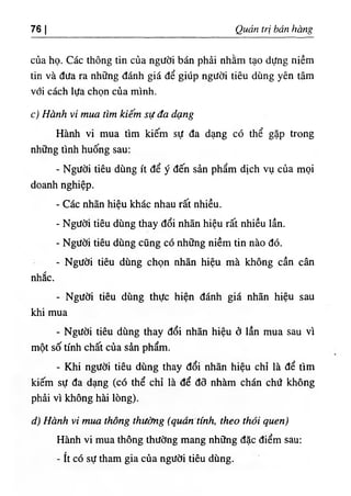 76 I Qỉ4ản trị bán hàng
của họ. Các thông tin của người bán phải nhằm tạo dựng niềm
tin và đưa ra những đánh giá để giúp người tiêu dùng yên tâm
với cách lựa chọn của mình.
c) Hành vi mua tìm kiếm sự đa dạng
Hành vi mua tìm kiếm sự đa dạng có thể gặp trong
những tình huống sau:
- Người tiêu dùng ít để ý đến sản phẩm dịch vụ của mọi
doanh nghiệp.
- Các nhãn hiệu khác nhau rất nhiều.
- Người tiêu dùng thay đổi nhãn hiệu rất nhiều lần.
- Người tiêu dùng cũng có những niềm tin nào đó.
- Người tiêu dùng chọn nhãn hiệu mà không cần cân
nhắc.
- Người tiêu dùng thực hiện đánh giá nhãn hiệu sau
khi mua
- Người tiêu dùng thay đổi nhãn hiệu ở lần mua sau vì
một số tính chất của sản phẩm.
- Khi người tiêu dùng thay đổi nhãn hiệu chỉ là để tìm
kiếm sự đa dạng (có thể chỉ là để đõ nhàm chán chứ không
phải vì không hài lòng).
d) Hành vỉ mua thông thường (quán tính, theo thói quen)
Hành vi mua thông thường mang những đặc điểm sau:
- ít có sự tham gia của người tiêu dùng.
 