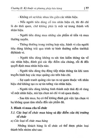 ChưcMg II: Kỹ thuật và phương pháp bán hảng |77
- Không có sự khác nhau lớn giữa các nhãn hiệu.
- Nếu người tiêu dùng cố tìm nhãn hiệu cũ, thì đó chỉ
là do thói quen, chứ không phải là một sự trung thành vổi
nhãn hiệu.
- Người tiêu dùng mua những sản phẩm rẻ tiền và mua
thường xuyên.
- Thông thường trong trường hợp này, hành vi của người
tiêu dùng không trải qua trình tự bình thường niềm tin/thái
độ/hành vi.
- Người tiêu dùng không ra sức tìm kiếm thông tin về
các nhãn hiệu, đánh giá các đặc điểm của chúng, rồi đi đến
quyết định mua nhãn hiệu nào.
- Người tiêu dùng thụ động tiếp nhận thông tin khi xem
truyền hình hay các mục quảng cáo trên báo chí.
- Sự cạnh tranh quảng cáo tạo ra sự quen thuộc với nhãn
hiệu chứ không tạo ra sự tin tưởng vào nhãn hiệu.
- Người tiêu dùng không hình thành một thái độ rõ ràng
về một nhãn hiệu, mà lựa chọn nó chỉ vì nó quen thuộc.
- Sau khi mua, họ có thể không đánh giá việc lựa chọn vì
họ không quan tâm nhiều đến sản phẩm đó.
3. Hành vi mua càa tổ chức
3.1. Các loại tổ chức mua hàng và đặc điểm của thị trường
tổ chức
a) Các loại tổ chức mua hàng
Những khách hàng là tổ chức có thể được phân loại
thành bốn nhóm như sau:
 