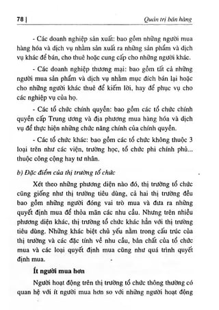78 Quản trị bán hàng
- Các doanh nghiệp sản xuất: bao gồm những người mua
hàng hóa và dịch vụ nhằm sản xuất ra những sản phẩm và dịch
vụ khác để bán, cho thuê hoặc cung cấp cho những người khác.
- Các doanh nghiệp thương mại: bao gồm tất cả những
người mua sản phẩm và dịch vụ nhằm mục đích bán lại hoặc
cho những người khác thuê để kiếm lời, hay để phục vụ cho
các nghiệp vụ của họ.
- Các tổ chức chính quyền; bao gồm các tổ chức chính
quyền cấp Trung ương và địa phương mua hàng hóa và dịch
vụ để thực hiện những chức năng chính của chính quyền.
- Các tổ chức khác: bao gồm các tổ chức không thuộc 3
loại trên như các viện, trường học, tổ chức phi chính phủ...
thuộc công cộng hay tư nhân.
b) Đặc điểm của thị trường tổ chức
Xét theo những phương diện nào đó, thị trường tổ chức
cũng giống như thị trường tiêu dùng, cả hai thị trường đều
bao gồm những người đóng vai trò mua và đưa ra những
quyết định mua để thỏa mãn các nhu cầu. Nhưng trên nhiều
phương diện khác, thị trường tổ chức khác hẳn vđi thị trường
tiêu dùng. Những khác biệt chủ yếu nằm trong cấu trúc của
thị trường và các đặc tính về nhu cầu, bản chất của tổ chức
mua và các loại quyết định mua cũng như quá trình quyết
định mua.
ít người mua hơn
Người hoạt động trên thị trường tổ chức thông thường có
quan hệ vđi ít người mua hơn so với những người hoạt động
 