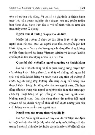 Chưc/Iig II: Kỹ thuật và phương pháp bán hàng 79
trên thị trường tiêu dùng. Ví dụ, số hộ gia đình là khách hàng
mục tiêu của doanh nghiệp kinh doanh hóa mỹ phẩm nhiều
hơn hàng chục, hàng trăm lần so với số bệnh viện có nhu cầu
mua máy chụp X-quang.
Người mua ít nhưng có quy mô lớn hơn
Nhiều thị trường tổ chức có đặc điểm là tỷ lệ tập trung
người mua rất cao: Một vài người mua tầm cỡ chiếm gần hết
khối lượng mua. Ví dụ như trong ngành xăng dầu hàng không
ở Việt Nam thì chỉ hai hãng Vietnam Airline và Jetstar Pacific
chiếm phần lớn sản lượng nhiên liệu tiêu thụ.
Quan hệ chặt chẽ giữa người cung ứng và khách hàng
Do có ít khách hàng và tầm quan trọng cùng quyền lực
của những khách hàng tầm cõ, ta thấy có những mối quan hệ
chặt chẽ giữa khách hàng và người cung ứng trên thị trường tổ
chức. Người cung ứng thường sẵn sàng cung cấp hàng hóa
theo ý khách hàng cho từng nhu cầu của người mua. Các hỢp
đồng đều tập trung vào người cung ứng nào đảm bảo được quy
cách kỹ thuật hàng và yêu cầu giao hàng của người mua.
Những người cung ứng sẵn sàng tham dự những hội nghị
chuyên đề do khách hàng tổ chức để biết được những yêu cầu
chất lượng và mua sắm của người mua.
Người mua tập trung theo vùng địa lý
Do đặc điểm người mua có quy mô lớn và được xác định
tại một ngành nào đó (ví dụ như nhà máy mía đường chỉ tập
trung ở một sô tỉnh nào đó, hoặc các nhà máy chế biến hải sản
 