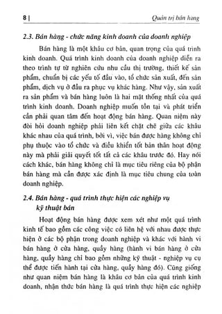 8| Quản (rị hán hàng
2.3. Bán hàng - chức năng kinh doanh của doanh nghiệp
Bán hàng là một khâu cơ bản, quan trọng của quá trình
kinh doanh. Quá trình kinh doanh của doanh nghiệp diễn ra
theo trình tự từ nghiên cứu nhu cầu thị trường, thiết kế sản
phẩm, chuẩn bị các yếu tố đầu vào, tổ chức sản xuất, đến sản
phẩm, dịch vụ ở đầu ra phục vụ khác hàng. Như vậy, sản xuất
ra sản phẩm và bán hàng luôn là hai mặt thống nhất của quá
trình kinh doanh. Doanh nghiệp muốn tồn tại và phát triển
cần phải quan tâm đến hoạt động bán hàng. Quan niệm này
đòi hỏi doanh nghiệp phải liên kết chặt chẽ giữa các khâu
khác nhau của quá trình, bởi vì, việc bán được hàng không chỉ
phụ thuộc vào tổ chức và điều khiển tốt bản thân hoạt động
này mà phải giải quyết tốt tất cả các khâu trước đó. Hay nói
cách khác, bán hàng không chỉ là mục tiêu riêng của bộ phận
bán hàng mà cần được xác định là mục tiêu chung của toàn
doanh nghiệp.
2.4. Bán hàng - quá trình thực hiện các nghiệp vụ
kỹ thuật bán
Hoạt động bán hàng đưỢc xem xét như một quá trình
kinh tế bao gồm các công việc có liên hệ với nhau đưỢc thực
hiện ở các bộ phận trong doanh nghiệp và khác với hành vi
bán hàng ở cửa hàng, quầy hàng (hành vi bán hàng ở cửa
hàng, quầy hàng chỉ bao gồm những kỹ thuật - nghiệp vụ cụ
thể được tiến hành tại cửa hàng, quầy hàng đó). Cũng giống
như quan niệm bán hàng là khâu cơ bản của quá trình kinh
doanh, nhận thức bán hàng là quá trình thực hiện các nghiệp
 