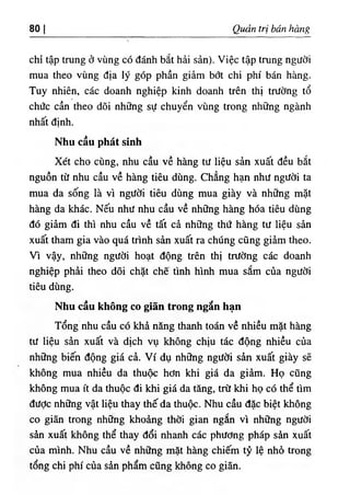 80 I Quản trị bán hàng
chỉ tập trung ở vùng có đánh bắt hải sản). Việc tập trung người
mua theo vùng địa lý góp phần giảm bớt chi phí bán hàng.
Tuy nhiên, các doanh nghiệp kinh doanh trên thị trường tổ
chức cần theo dõi những sự chuyển vùng trong những ngành
nhất định.
Nhu cầu phát sinh
Xét cho cùng, nhu cầu về hàng tư liệu sản xuất đều bắt
nguồn từ nhu cầu về hàng tiêu dùng. Chẳng hạn như người ta
mua da sống là vì người tiêu dùng mua giày và những mặt
hàng da khác. Nếu như nhu cầu về những hàng hóa tiêu dùng
đó giảm đi thì nhu cầu về tất cả những thứ hàng tư liệu sản
xuất tham gia vào quá trình sản xuất ra chúng cũng giảm theo.
Vì vậy, những người hoạt động trên thị trường các doanh
nghiệp phải theo dõi chặt chẽ tình hình mua sắm của người
tiêu dùng.
Nhu cầu không co giãn trong ngắn hạn
Tổng nhu cầu có khả năng thanh toán về nhiều mặt hàng
tư liệu sản xuất và dịch vụ không chịu tác động nhiều của
những biến động giá cả. Ví dụ những người sản xuất giày sẽ
không mua nhiều da thuộc hơn khi giá da giảm. Họ cũng
không mua ít da thuộc đi khi giá da tăng, trừ khi họ có thể tìm
được những vật liệu thay thế da thuộc. Nhu cầu đặc biệt không
co giãn trong những khoảng thời gian ngắn vì những người
sản xuất không thể thay đổi nhanh các phương pháp sản xuất
của mình. Nhu cầu về những mặt hàng chiếm tỷ lệ nhỏ trong
tổng chi phí của sản phẩm cũng không co giãn.
 