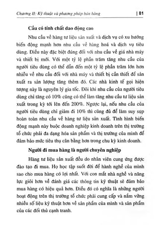 CKưrmg .‫ا‬
: κ١
thuật và phuđng pháp bủit hang 81
Cầu có tinh chất dao dộng cao
Nhu cầu về hàng tu hệu sản xuất và dịch vụ có xu hướng
b‫؛‬ến dộng mạnh hơn nhu cầu về hàng hoá và dỊch vụ t‫؛‬êu
dUng. Diều này dặc biệt dUng dối với nhu cầu về giá nhà máy
và thiết bị mới. Với một tỷ lệ phần trăm tăng nhu cầu của
người tiêu dù.ng có thể dẫn dến một tỷ lệ phần trăm lổn hơn
nhiều về nhu cầu dối với nhà máy và thiết bị cần thiết dể sẩn
xuất ra sẳn lượng tẫng thêm dó. Các nhà kinh tế gọi hiện
tượng này là nguyên ly gia tốc. Dôi khi'nhu cầu của người tiêu
dUng chỉ tăng có 10% cQng có thể làm tăng nhu cầu tư liệu sản
xuất trong kỳ tới lên dến 200%. NgưỢc lại, nếu nhu cầu của
người tiêu dUng chỉ .giâm di 10% thl cQng đủ dể làm suy sụp
hoàn toàn nhu cầu về hàng tư liệu sản xuất. Tinh hình biến
dộng mạnh này buộc doanh nghiệp kinh doanh trên thỊ trường
tổ chức phài da dạng hóa sản phẩm và thỊ trường của minh dể
dàm bẩo mức tiêu thụ cân bằng hơn trong chu kỳ kinh doanh.
Ngườỉ dí mua hàng là ngưồí chuyên nghiệp
Hàng tư liệu sàn xuất dều do nhân viên cung ứng dưỢc
dào tạo di mua. Họ học tập suốt dời dể hành nghề của minh
sao chO mua hàn.g có lợi nhất. Với con mắt nhà nghề và năng
lực giỏi hơn về đánh giá các thông tin kỹ thuật sẽ dâm bào
mua hàng có hiệu quà hơn. Diều dó cộ nghĩa là những người
hoạt dộng trên thị trường tổ chức phài cung cấp và nắm vững
nhiều số liệu kỹ thuật hơn về sản phẩm của minh và sản phẩm
của các dối thủ canh tranh.
 