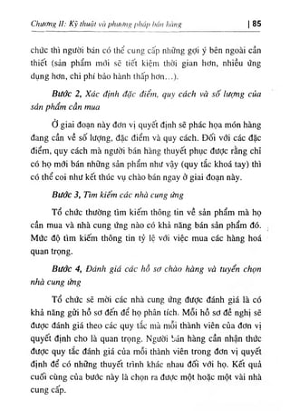 Chướng ì: Kỹ thuật V
C
Iphư( ١
٦
‫؛‬ g pỊiáp hán lifing Ị85
chức thl ngườ‫؛‬ bán có thể cung cấp những gợ‫؛‬ ý bên ngoài cần
th‫؛‬ê١ (sản phẩm mới sẽ t‫؛‬ết kiệm thời gian hơn, nh‫؛‬ều ứng
dụng hơn, ch‫؛‬ phi bảo hành thấp hơn.
Bước 2١
Xác định dặc diể.n, ‫ر‬
٦
‫ﻻ‬
٩ cdch và số lượng của
sản phẩm cần mua
ở giai đoạn này dơn vị. quyết định sẽ phác họa món hàng
dang cần về số lượng, dặc điểm và quy cách. Dốỉ với các dặc
dỉểm, quy cách mà người bán hàng thuyết phục dưỢc rằng chỉ
có họ mơi bán những sản phẩm như vậy (quy tắc khoá tay) thi
cO thể coi như kết thUc vụ chào bán ngay ở giai đoạn này.
Bước 3, Пт kiếm các nhà cung ấ g
Tổ chức thường tìm kiếm thông tin về sản phẩm mà họ
cần mua và nhà cung ứng nào có khẩ năng bán sẩn phẩm dó.
Mức độ tìm kiếm thông tin tỷ lệ với việc mua các hàng hoá
quan trọng.
Bước 4, Đánh giá các hồ sơ chào hàng vừ tuyển chọn
nhà cung ứng
Tổ chức sẽ mời các nhà cung ứng dược đánh giá là có
khả năng gửi hồ sơ dến dể họ phân tích. Mỗi hồ sơ dề nghị sẽ
dược đánh giá theo các quy lắc nià mỗi thành viên của dơn vị
quyết dỊnh cho là quan trọng. Người bán hàng cần nhận thức
dược quy tắc đánh giá của mỗi thành vỉên trong dơn vị quyết
dinh dể có những thuyết trinh khác nhau dối vớỉ họ. Kết quà
cuốí cUng của bước này là chọn ra dưỢc một hoặc một vài nhà
cung cấp.
 