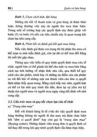86 I Quản trị bán hàng
Bước 5, Chọn cách thức đặt hàng
Những chi tiết về thanh toán và giao hàng sẽ được thảo
luận, thông thường việc này do người thu mua thực hiện.
Trong một số trường hỢp các quyết định này được ghép với
bước (3) và bước (4) nếu các tiêu chuẩn này là quan trọng khi
chọn lựa nhà cung cấp.
Bước 6, Phản hồi và đánh giá kết quả mua hàng
Nếu việc đánh giá được coi trọng thì bộ phận thu mua có
thể soạn ra một mẫu đánh giá, còn lại thì có thể trao đổi bằng
lời mỗi khi gặp nhau.
Thông qua việc hiểu rõ quy trình quyết định mua của tổ
chức, người bán có thể giành lợi thế cho một vụ mua bán bằng
cách tạo ảnh hưởng về nhận thức 'nhu cầu, qua thiết kế quy
cách của sản phẩm, trình bày rõ những ưu điểm của sản phẩm
so với đối thủ về những mặt mà thành viên của đơn vị quyết
định nhận thấy quan trọng. Bằng cách tiếp xúc sớm, người bán
có thể có lợi nhờ quy trình lấn dần, đem lại sự yểm trợ kỹ
thuật cho người mua và người mua ngày càng kết dính vđi nhà
cung cấp.
3.3. Cấu trúc mua và quy tắc chọn lựa của tổ chức
a) “Trung tâm mua”
Đối với khách hàng là tổ chức thì việc quyết định mua
hàng thường không do người đi thu mua mà đưỢc thực hiện
bởi “đơn vị quyết định” hay còn gọi là “trung tâm mua”
(Buying center). Những thành viên trong đơn vị quyết định có
thể thay đổi trong khi quy trình quyết định vẫn được thực hiện.
 