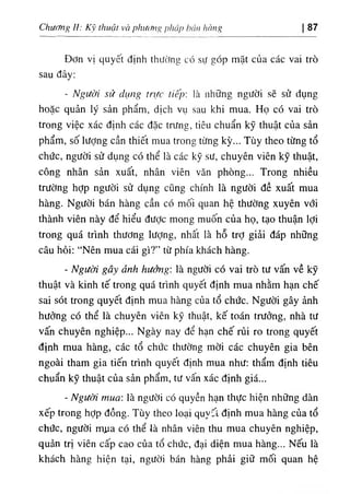 Chương II: Kỹ thuật vờ piuMig pháp hán hàng 87
Đơn vị quyết định thường có sự góp mặt của các vai trò
sau đây;
- Người sử dụng trực tiếp■, là những người sẽ sử dụng
hoặc quản lý sản phẩm, dịch vụ sau khi mua. Họ có vai trò
trong việc xác định các đặc trưng, tiêu chuẩn kỹ thuật của sản
phẩm, số lượng cần thiết mua trong từng kỳ... Tùy theo từng tổ
chức, người sử dụng có thể là các kỹ sư, chuyên viên kỹ thuật,
công nhân sản xuất, nhân viên văn phòng... Trong nhiều
trường hỢp người sử dụng cũng chính là người đề xuất mua
hàng. Người bán hàng cần có mối quan hệ thường xuyên với
thành viên này để hiểu được mong muốn của họ, tạo thuận lợi
trong quá trình thương lượng, nhấít là hỗ trỢ giải đáp những
câu hỏi: “Nên mua cái gì?” từ phía khách hàng.
- Người gây ảnh hưởng·, là người có vai trò tư vấn về kỹ
thuật và kinh tế trong quá trình quyết định mua nhằm hạn chế
sai sót trong quyết định mua hàng của tổ chức. Người gây ảnh
hưởng có thể là chuyên viên kỹ thuật, kế toán trưởng, nhà tư
vấn chuyên nghiệp... Ngày nay để hạn chế rủi ro trong quyết
định mua hàng, các tổ chức thường mời các chuyên gia bên
ngoài tham gia tiến trình quyết định mua như: thẩm định tiêu
chuẩn kỹ thuật của sản phẩm, tư vấn xác định giá...
- Người mua: là người có quyền hạn thực hiện những dàn
xếp trong hỢp đồng. Tùy theo loại quv'‫؛‬t định mua hàng của tổ
chức, người mưa có thể là nhân viên thu mua chuyên nghiệp,
quản trị viên cấp cao của tổ chức, đại diện mua hàng... Nếu là
khách hàng hiện tại, người bán hàng phải giữ mối quan hệ
 
