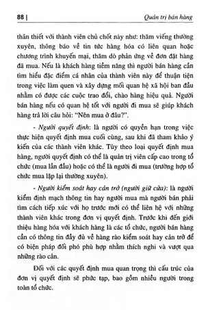 88 I Quản trị bán hàng
thân thiết với thành viên chủ chốt này như: thăm viếng thường
xuyên, thông báo về tin tức hàng hóa có liên quan hoặc
chương trình khuyến mại, thăm dò phản ứng về đơn đặt hàng
đã mua. Nếu là khách hàng tiềm năng thì người bán hàng cần
tìm hiểu đặc điểm cá nhân của thành viên này để thuận tiện
trong việc làm quen và xây dựng mối quan hệ xã hội ban đầu
nhằm có đưỢc các cuộc trao đổi, chào hàng hiệu quả. Người
bán hàng nếu có quan hệ tốt với người đi mua sẽ giúp khách
hàng trả lời câu hỏi; “Nên mua ở đâu?”.
- Người quyết định: là người có quyền hạn trong việc
thực hiện quyết định mua cuối cùng, sau khi đã tham khảo ý
kiến của các thành viên khác. Tùy theo loại quyết định mua
hàng, người quyết định có thể là quản trị viên cấp cao trong tổ
chức (mua lần đầu) hoặc có thể là người đi mua (trường hỢp tổ
chức mua lặp lại thường xuyên).
- Người kiểm soát hay cản trở (người giữ cửa): là người
kiểm định mạch thông tin hay người mua mà người bán phải
tìm cách tiếp xúc với họ trước mơi có thể liên hệ với những
thành viên khác trong đơn vị quyết định. Trước khi đến giới
thiệu hàng hóa với khách hàng là các tổ chức, người bán hàng
cần có thông tin đầy đủ về hàng rào kiểm soát hay cản trở để
có biện pháp đối phó phù hỢp nhằm thích nghi và vượt qua
những rào cản.
Đối với các quyết định mua quan trọng thì cấu trúc của
đơn vị quyết định sẽ phức tạp, bao gồm nhiều người trong
toàn tổ chức.
 