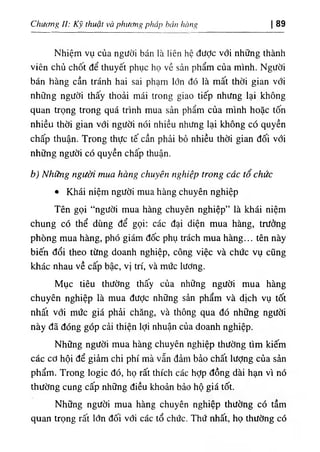 Chưưng II: Kỹ tlĩuật và phương pháp bán hàng I 89
Nhiệm vụ của người bán là liên hệ đưỢc với những thành
viên chủ chốt để thuyết phục họ về sản phẩm của mình. Người
bán hàng cần tránh hai sai phạm lớn đó là mất thời gian với
những người thấy thoải mái trong giao tiếp nhưng lại không
quan trọng trong quá trình mua sản phẩm của mình hoặc tốn
nhiều thời gian với người nói nhiều nhưng lại không có quyền
chấp thuận. Trong thực tế cần phải bỏ nhiều thời gian đối với
những người có quyền chấp thuận.
b) Những người mua hàng chuyên nghiệp trong các tổ chức
٠ Khái niệm người mua hàng chuyên nghiệp
Tên gọi “người mua hàng chuyên nghiệp” là khái niệm
chung có thể dùng để gọi; các đại diện mua hàng, trưởng
phòng mua hàng, phó giám đốc phụ trách mua hàng... tên này
biến đổi theo từng doanh nghiệp, công việc và chức vụ cũng
khác nhau về cấp bậc, vị trí, và mức lương.
Mục tiêu thường thấy của những người mua hàng
chuyên nghiệp là mua được những sản phẩm và dịch vụ tốt
nhất với mức giá phải chăng, và thông qua đó những người
này đã đóng góp cải thiện lợi nhuận của doanh nghiệp.
Những người mua hàng chuyên nghiệp thường tìm kiếm
các cơ hội để giảm chi phí mà vẫn đảtn bảo chất lượng của sản
phẩm. Trong logic đó, họ rất thích các hỢp đồng dài hạn vì nó
thường cung cấp những điều khoản bảo hộ giá tốt.
Những người mua hàng chuyên nghiệp thường có tầm
quan trọng rất lớn đối vổi các tổ chức. Thứ nhất, họ thường có
 