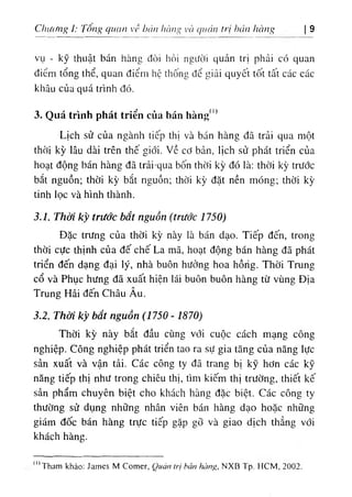 Chi((‫؛‬ng í: Tô٠
g quan V،’ ‫ا‬
‫ز‬
،
'
‫ا‬
‫ا‬
‫ا‬hàng VCI quản tri h
، 'u
١
hang  ‫ﻷ‬
vụ - kỹ thuật bán hànc đòi hỏi ngifOi quản trỊ phải có quan
diổm tổng thể, quan điểm hộ tliống đổ giải quyCt tốt tất các các
khâu của quá trinh dó.
3٠Quá trinh phát tríển của bán hàng. ‫ا‬
‫ا‬
Lich sử của ngành tiếp thl và bán hàng dâ trải qua một
thời kỳ lâu dài trên thế giới. ٧
ề cd bản, llch sử phát triển của
hoạt dộng bán hàng dã trải-quã bốn thời k.ỳ dó là: thời kỳ trước
bắt nguồn‫؛‬ thời kỳ bắt nguồn; thời kỳ dặt nền mOng; thời kỳ
tinh lọc và hình thành.
3.1. Thời kỳ trước bắt nguồn (trước 1750)
Dặc trưng của thời kỳ này là bán dạo. Tiếp dến, trong
thờỉ cực thinh của dế chế La mã, hoạt dộng bán hàng dã phát
triển dến dạng dại ly, nhà buôn hưởng hoa hồrìg. Thời Trung
cổ và Phục hưng dã xuất hiện lái buOn buôn hàng từ vUng Dịa
Trung Hải dến Châu Âu.
3.2. Thời kỳ bắt nguồn (1750 - 1870)
Thời kỳ này bắt dầu cUng vdi cuộc cách mạng công
nghiệp. Công nghiệp phát triển tao ra sự gia tăng của nẫng lực
sản xuât và vận tải. Các công ty da trang bị kỹ hơn các kỹ
năng tiếp thị như trong chiêu thị, tlm kiếm thị trường, thiết kế
sản phẩm chuyên biệt cho khách hàng dặc biệt. Các công ty
thường sử dụng những nhân viên bán hàng dạo hoặc nhUng
gidm dốc bán hàng trực tiếp gặp gỡ và giao dịch thẳng vdi
khách hàng.
(!)
Tham khảo: James M Comer, Quàn trị hán hàng, NXB Tp. HCM, 2002.
 
