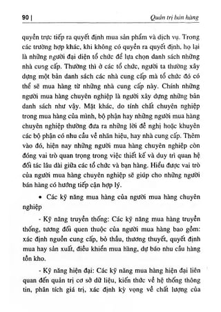 90 I Quản trị bàn hàng
quyền trực tiếp ra quyết định mua sản phẩm và dịch vụ. Trong
các trường hỢp khác, khi không có quyền ra quyết định, họ lại
là những người đại diện tổ chức để lựa chọn danh sách những
nhà cung cấp. Thường thì ở các tổ chức, người ta thường xây
dựng một bản danh sách các nhà cung cấp mà tổ chức đó có
thể sẽ mua hàng từ những nhà cung cấp này. Chính những
người mua hàng chuyên nghiệp là người xây dựng những bản
danh sách như vậy. Mặt khác, do tính chất chuyên nghiệp
trong mua hàng của mình, bộ phận hay những người mua hàng
chuyên nghiệp thường đưa ra những lời đề nghị hoặc khuyên
các bộ phận có nhu cầu về nhãn hiệu, hay nhà cung cấp. Thêm
vào đó, hiện nay những người mua hàng chuyên nghiệp còn
đóng vai trò quan trọng trong việc thiết kế và duy trì quan hệ
đối tác lâu dài giữa các tổ chức và bạn hàng. Hiểu được vai trò
của người mua hàng chuyên nghiệp sẽ giúp cho những người
bán hàng có hướng tiếp cận hợp lý.
٠ Các kỹ năng mua hàng của người mua hàng chuyên
nghiệp
- Kỹ năng truyền thống; Các kỹ năng mua hàng truyền
thống, tương đối quen thuộc của người mua hàng bao gồm;
xác định nguồn cung cấp, bỏ thầu, thương thuyết, quyết định
mua hay sản xuất, điều khiển mua hàng, dự báo nhu cầu hàng
tồn kho.
- Kỹ năng hiện đại: Các kỹ năng mua hàng hiện đại liên
quan đến quản trị cơ sở dữ liệu, kiến thức về hệ thống thông
tin, phân tích giá trị, xác định kỳ vọng về chất lượng của
 